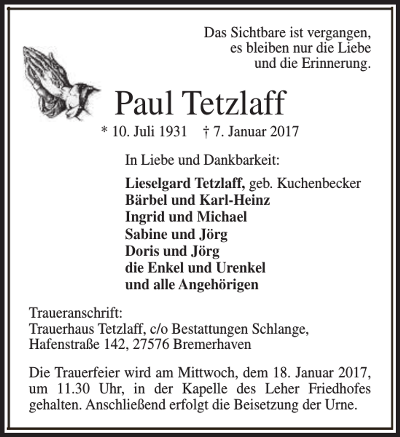 <p>Das Sichtbare ist vergangen,<br />es bleiben nur die Liebe<br />und die Erinnerung.</p><p>Paul Tetzlaff</p><p>* 10. Juli 1931 † 7. Januar 2017<br />In Liebe und Dankbarkeit:<br />Lieselgard Tetzlaff, geb. Kuchenbecker<br />Bärbel und Karl-Heinz<br />Ingrid und Michael<br />Sabine und Jörg<br />Doris und Jörg<br />die Enkel und Urenkel<br />und alle Angehörigen<br />Traueranschrift:<br />Trauerhaus Tetzlaff, c/o Bestattungen Schlange,<br />Hafenstraße 142, 27576 Bremerhaven<br />Die Trauerfeier wird am Mittwoch, dem 18. Januar 2017,<br />um 11.30 Uhr, in der Kapelle des Leher Friedhofes<br />gehalten. Anschließend erfolgt die Beisetzung der Urne.</p>