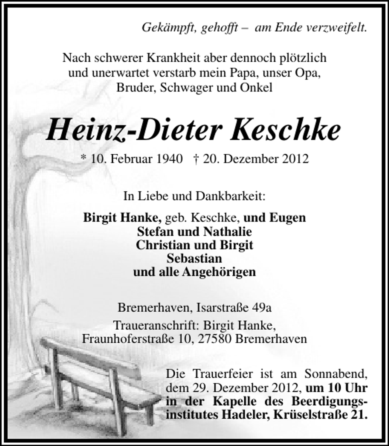 <p>Gekämpft, gehofft – am Ende verzweifelt.<br />Nach schwerer Krankheit aber dennoch plötzlich<br />und unerwartet verstarb mein Papa, unser Opa,<br />Bruder, Schwager und Onkel</p><p>Heinz-Dieter Keschke<br />* 10. Februar 1940 † 20. Dezember 2012<br />In Liebe und Dankbarkeit:<br />Birgit Hanke, geb. Keschke, und Eugen<br />Stefan und Nathalie<br />Christian und Birgit<br />Sebastian<br />und alle Angehörigen<br />Bremerhaven, Isarstraße 49a<br />Traueranschrift: Birgit Hanke,<br />Fraunhoferstraße 10, 27580 Bremerhaven<br />Die Trauerfeier ist am Sonnabend,<br />dem 29. Dezember 2012, um 10 Uhr<br />in der Kapelle des Beerdigungsinstitutes Hadeler, Krüselstraße 21.</p>