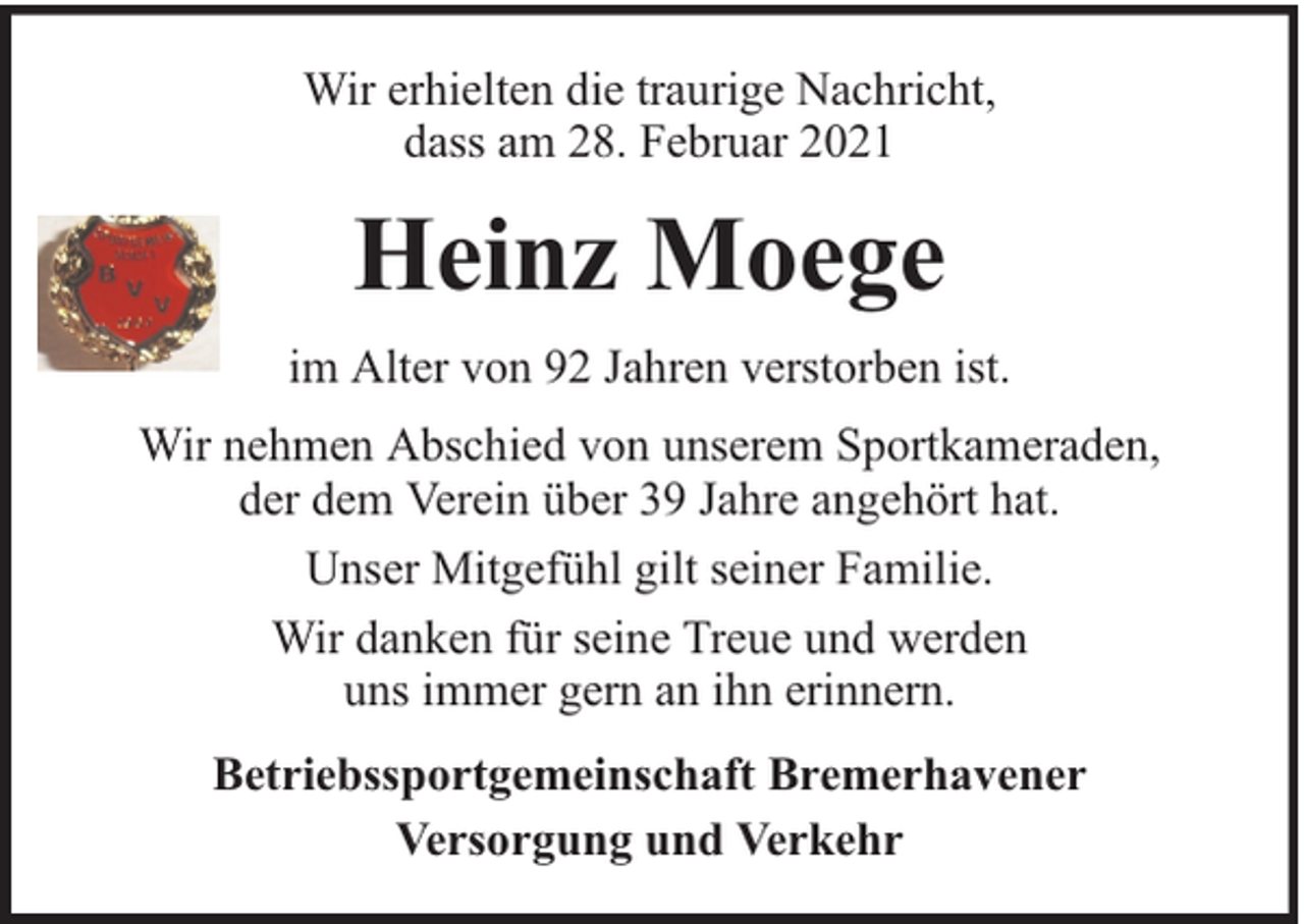 <p>Wir erhielten die traurige Nachricht,<br />dass am 28. Februar 2021</p><p>Heinz Moege<br />im Alter von 92 Jahren verstorben ist.<br />Wir nehmen Abschied von unserem Sportkameraden,<br />der dem Verein über 39 Jahre angehört hat.<br />Unser Mitgefühl gilt seiner Familie.<br />Wir danken für seine Treue und werden<br />uns immer gern an ihn erinnern.<br />Betriebssportgemeinschaft Bremerhavener<br />Versorgung und Verkehr</p>
