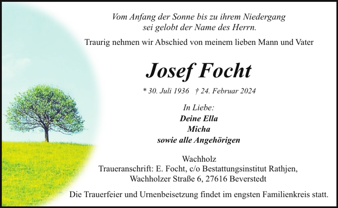 <p>Vom Anfang der Sonne bis zu ihrem Niedergang<br />sei gelobt der Name des Herrn.<br />Traurig nehmen wir Abschied von meinem lieben Mann und Vater</p><p>Josef Focht<br />* 30. Juli 1936 † 24. Februar 2024</p><p>In Liebe:<br />Deine Ella<br />Micha<br />sowie alle Angehörigen<br />Wachholz<br />Traueranschrift: E. Focht, c/o Bestattungsinstitut Rathjen,<br />Wachholzer Straße 6, 27616 Beverstedt<br />Die Trauerfeier und Urnenbeisetzung findet im engsten Familienkreis statt.</p>