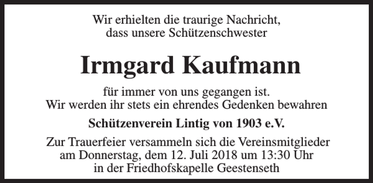 <p>Wir erhielten die traurige Nachricht,<br />dass unsere Schützenschwester</p><p>Irmgard Kaufmann<br />für immer von uns gegangen ist.<br />Wir werden ihr stets ein ehrendes Gedenken bewahren<br />Schützenverein Lintig von 1903 e.V.<br />Zur Trauerfeier versammeln sich die Vereinsmitglieder<br />am Donnerstag, dem 12. Juli 2018 um 13:30 Uhr<br />in der Friedhofskapelle Geestenseth</p>