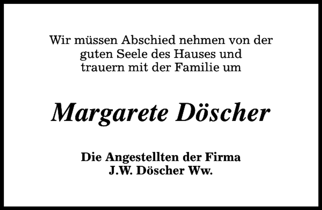 <p>Wir müssen Abschied nehmen von der<br />guten Seele des Hauses und<br />trauern mit der Familie um</p><p>Margarete Döscher<br />Die Angestellten der Firma<br />J.W. Döscher Ww.</p>