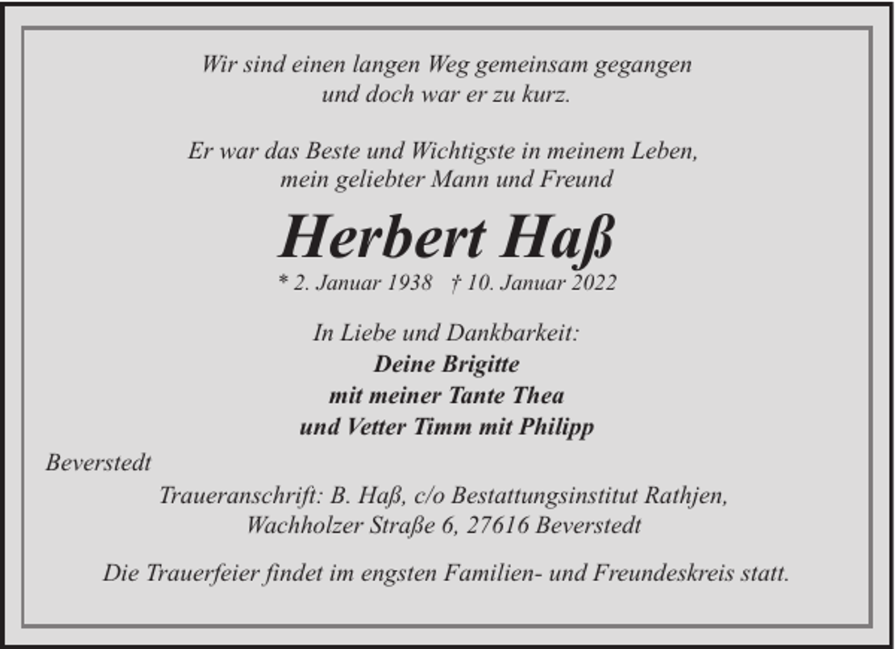 <p>Wir sind einen langen Weg gemeinsam gegangen<br />und doch war er zu kurz.<br />Er war das Beste und Wichtigste in meinem Leben,<br />mein geliebter Mann und Freund</p><p>Herbert Haß</p><p>* 2. Januar 1938 † 10. Januar 2022</p><p>In Liebe und Dankbarkeit:<br />Deine Brigitte<br />mit meiner Tante Thea<br />und Vetter Timm mit Philipp<br />Beverstedt<br />Traueranschrift: B. Haß, c/o Bestattungsinstitut Rathjen,<br />Wachholzer Straße 6, 27616 Beverstedt<br />Die Trauerfeier findet im engsten Familien- und Freundeskreis statt.</p>
