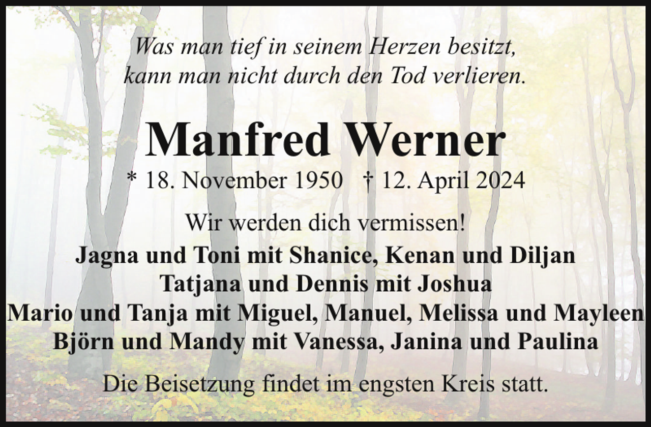 <p>Was man tief in seinem Herzen besitzt,<br />kann man nicht durch den Tod verlieren.</p><p>Manfred Werner</p><p>* 18. November 1950 † 12. April 2024<br />Wir werden dich vermissen!<br />Jagna und Toni mit Shanice, Kenan und Diljan<br />Tatjana und Dennis mit Joshua<br />Mario und Tanja mit Miguel, Manuel, Melissa und Mayleen<br />Björn und Mandy mit Vanessa, Janina und Paulina<br />Die Beisetzung findet im engsten Kreis statt.</p>