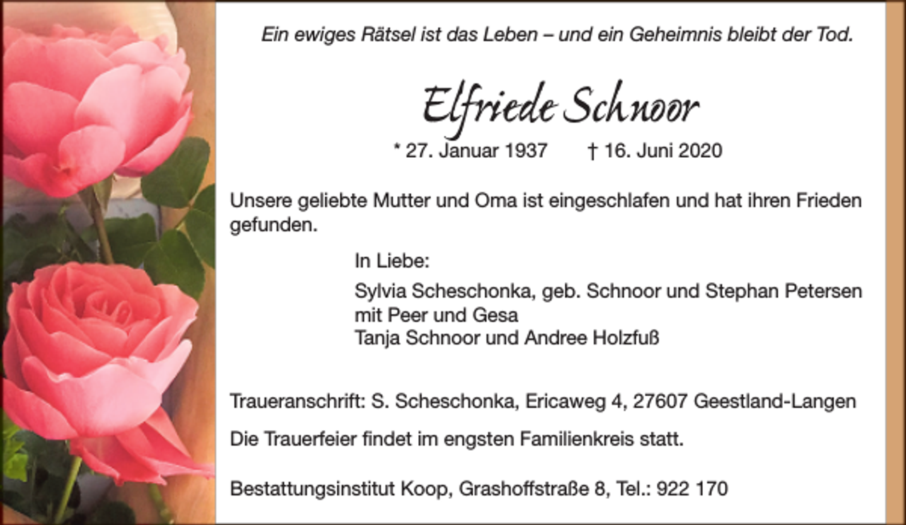 <p>Ein ewiges Rätsel ist das Leben – und ein Geheimnis bleibt der Tod.</p><p>Elfriede Schnoor</p><p>* 27. Januar 1937</p><p>† 16. Juni 2020</p><p>Unsere geliebte Mutter und Oma ist eingeschlafen und hat ihren Frieden<br />gefunden.<br />In Liebe:<br />Sylvia Scheschonka, geb. Schnoor und Stephan Petersen<br />mit Peer und Gesa<br />Tanja Schnoor und Andree Holzfuß<br />Traueranschrift: S. Scheschonka, Ericaweg 4, 27607 Geestland-Langen<br />Die Trauerfeier ﬁndet im engsten Familienkreis statt.<br />Bestattungsinstitut Koop, Grashoffstraße 8, Tel.: 922 170</p>