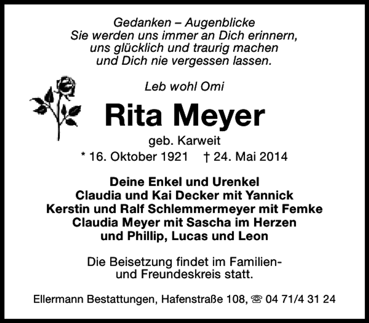 <p>Gedanken – Augenblicke<br />Sie werden uns immer an Dich erinnern,<br />uns glücklich und traurig machen<br />und Dich nie vergessen lassen.<br />Leb wohl Omi</p><p>Rita Meyer</p><p>geb. Karweit<br />* 16. Oktober 1921 † 24. Mai 2014<br />Deine Enkel und Urenkel<br />Claudia und Kai Decker mit Yannick<br />Kerstin und Ralf Schlemmermeyer mit Femke<br />Claudia Meyer mit Sascha im Herzen<br />und Phillip, Lucas und Leon<br />Die Beisetzung findet im Familienund Freundeskreis statt.<br />Ellermann Bestattungen, Hafenstraße 108, s 04 71/4 31 24</p>