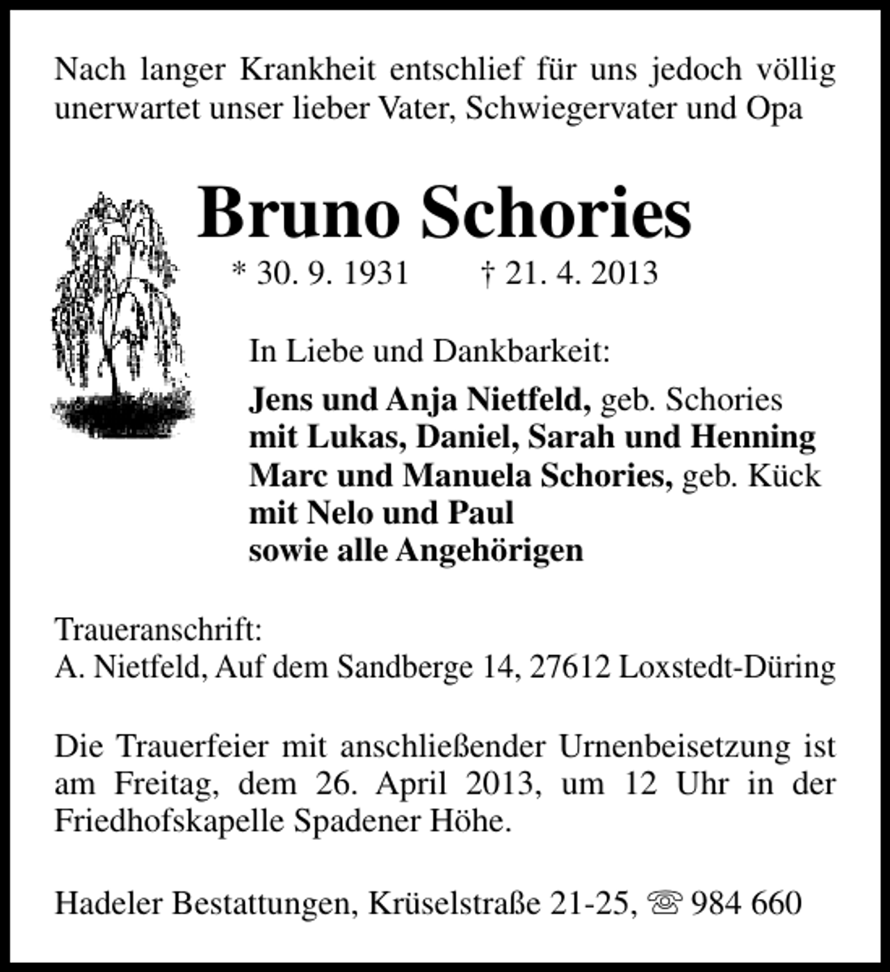 <p>Nach langer Krankheit entschlief für uns jedoch völlig<br />unerwartet unser lieber Vater, Schwiegervater und Opa</p><p>Bruno Schories<br />* 30. 9. 1931</p><p>† 21. 4. 2013</p><p>In Liebe und Dankbarkeit:<br />Jens und Anja Nietfeld, geb. Schories<br />mit Lukas, Daniel, Sarah und Henning<br />Marc und Manuela Schories, geb. Kück<br />mit Nelo und Paul<br />sowie alle Angehörigen<br />Traueranschrift:<br />A. Nietfeld, Auf dem Sandberge 14, 27612 Loxstedt-Düring<br />Die Trauerfeier mit anschließender Urnenbeisetzung ist<br />am Freitag, dem 26. April 2013, um 12 Uhr in der<br />Friedhofskapelle Spadener Höhe.<br />Hadeler Bestattungen, Krüselstraße 21-25, s 984 660</p>