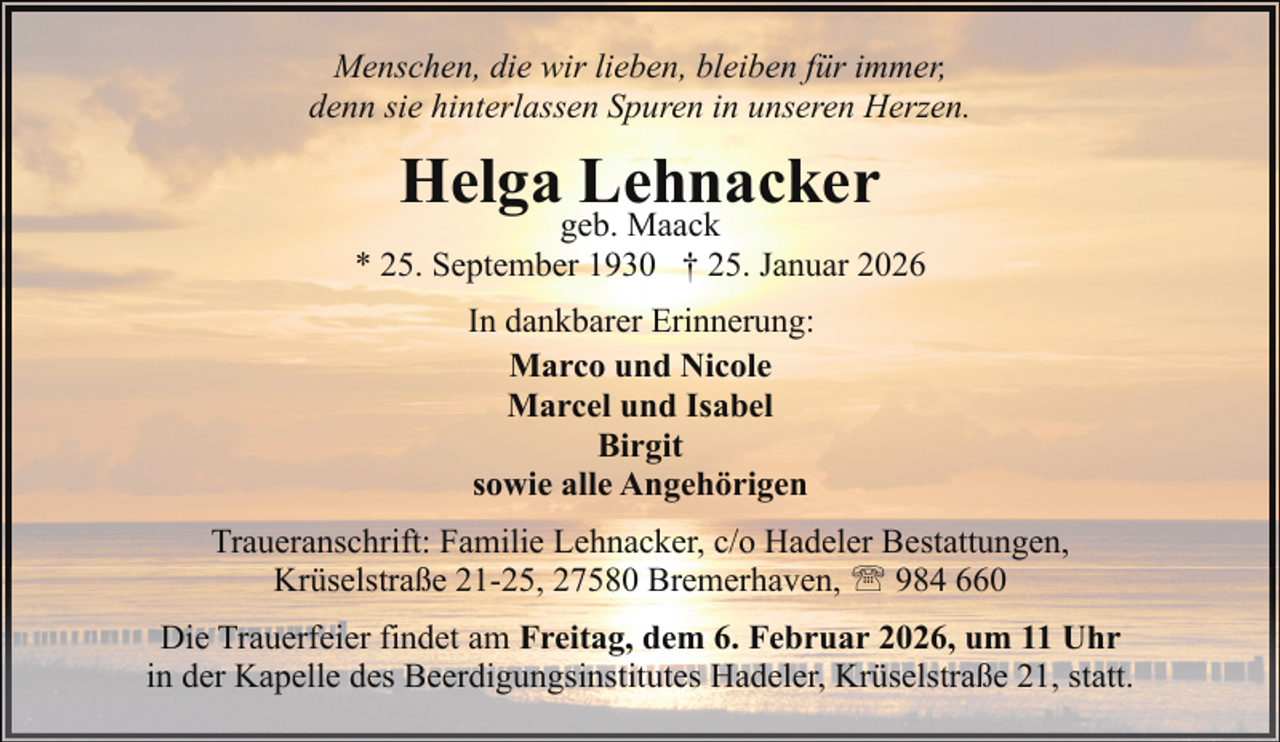 <p>Menschen, die wir lieben, bleiben für immer,<br />denn sie hinterlassen Spuren in unseren Herzen.</p><p>Helga Lehnacker</p><p>geb. Maack<br />* 25. September 1930 † 25. Januar 2026<br />In dankbarer Erinnerung:<br />Marco und Nicole<br />Marcel und Isabel<br />Birgit<br />sowie alle Angehörigen<br />Traueranschrift: Familie Lehnacker, c/o Hadeler Bestattungen,<br />Krüselstraße 21-25, 27580 Bremerhaven, ' 984 660<br />Die Trauerfeier findet am Freitag, dem 6. Februar 2026, um 11 Uhr<br />in der Kapelle des Beerdigungsinstitutes Hadeler, Krüselstraße 21, statt.</p>