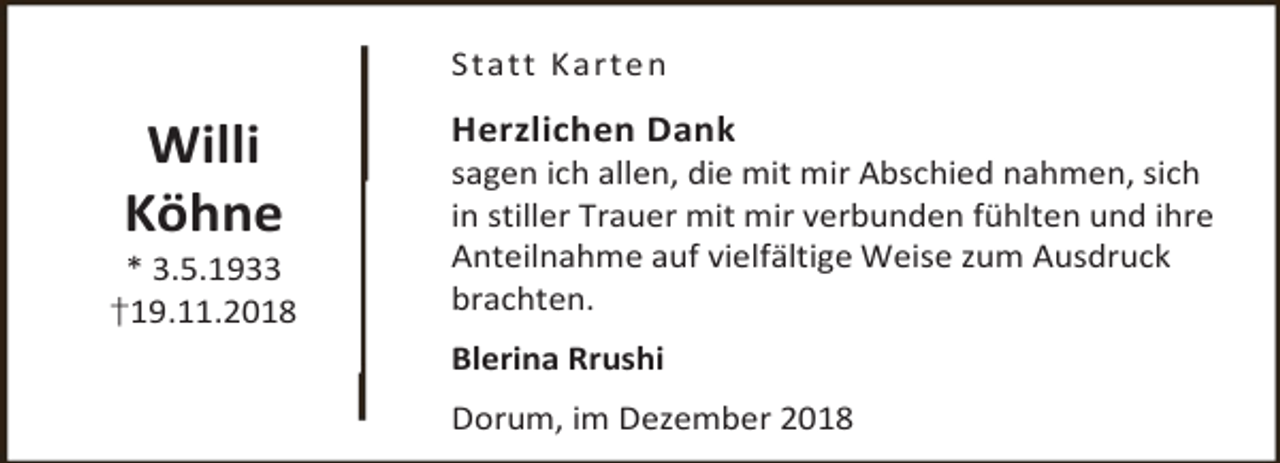 <p>Statt Karte n</p><p>Willi<br />Köhne<br />* 3.5.1933</p><p>†19.11.2018</p><p>Herzlichen Dank</p><p>sagen ich allen, die mit mir Abschied nahmen, sich<br />in stiller Trauer mit mir verbunden fühlten und ihre<br />Anteilnahme auf vielfältige Weise zum Ausdruck<br />brachten.</p><p>Blerina Rrushi<br />Dorum, im Dezember 2018</p>