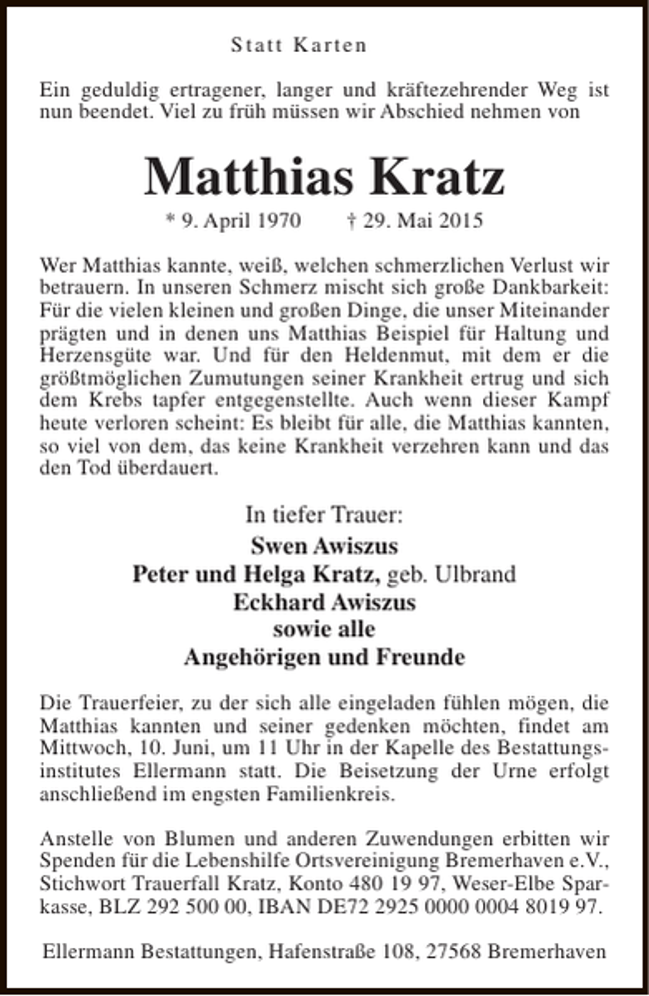 <p>Statt Karten<br />Ein geduldig ertragener, langer und kräftezehrender Weg ist<br />nun beendet. Viel zu früh müssen wir Abschied nehmen von</p><p>Matthias Kratz<br />* 9. April 1970</p><p>† 29. Mai 2015</p><p>Wer Matthias kannte, weiß, welchen schmerzlichen Verlust wir<br />betrauern. In unseren Schmerz mischt sich große Dankbarkeit:<br />Für die vielen kleinen und großen Dinge, die unser Miteinander<br />prägten und in denen uns Matthias Beispiel für Haltung und<br />Herzensgüte war. Und für den Heldenmut, mit dem er die<br />größtmöglichen Zumutungen seiner Krankheit ertrug und sich<br />dem Krebs tapfer entgegenstellte. Auch wenn dieser Kampf<br />heute verloren scheint: Es bleibt für alle, die Matthias kannten,<br />so viel von dem, das keine Krankheit verzehren kann und das<br />den Tod überdauert.</p><p>In tiefer Trauer:<br />Swen Awiszus<br />Peter und Helga Kratz, geb. Ulbrand<br />Eckhard Awiszus<br />sowie alle<br />Angehörigen und Freunde<br />Die Trauerfeier, zu der sich alle eingeladen fühlen mögen, die<br />Matthias kannten und seiner gedenken möchten, findet am<br />Mittwoch, 10. Juni, um 11 Uhr in der Kapelle des Bestattungsinstitutes Ellermann statt. Die Beisetzung der Urne erfolgt<br />anschließend im engsten Familienkreis.<br />Anstelle von Blumen und anderen Zuwendungen erbitten wir<br />Spenden für die Lebenshilfe Ortsvereinigung Bremerhaven e.V.,<br />Stichwort Trauerfall Kratz, Konto 480 17, Weser-Elbe Sparkasse, BLZ 292 5, IBAN DE7925 04 8017.<br />Ellermann Bestattungen, Hafenstraße 108, 27568 Bremerhaven</p>