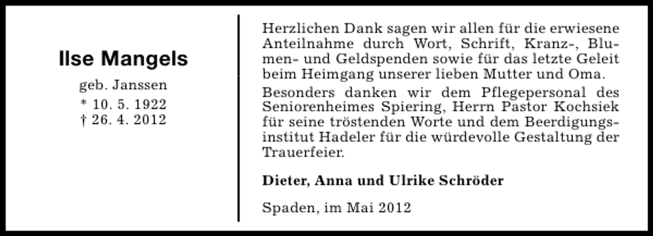 <p>Ilse Mangels<br />geb. Janssen<br />* 10. 5. 1922<br />† 26. 4. 2012</p><p>Herzlichen Dank sagen wir allen für die erwiesene<br />Anteilnahme durch Wort, Schrift, Kranz-, Blumen- und Geldspenden sowie für das letzte Geleit<br />beim Heimgang unserer lieben Mutter und Oma.<br />Besonders danken wir dem Pflegepersonal des<br />Seniorenheimes Spiering, Herrn Pastor Kochsiek<br />für seine tröstenden Worte und dem Beerdigungsinstitut Hadeler für die würdevolle Gestaltung der<br />Trauerfeier.<br />Dieter, Anna und Ulrike Schröder<br />Spaden, im Mai 2012</p>