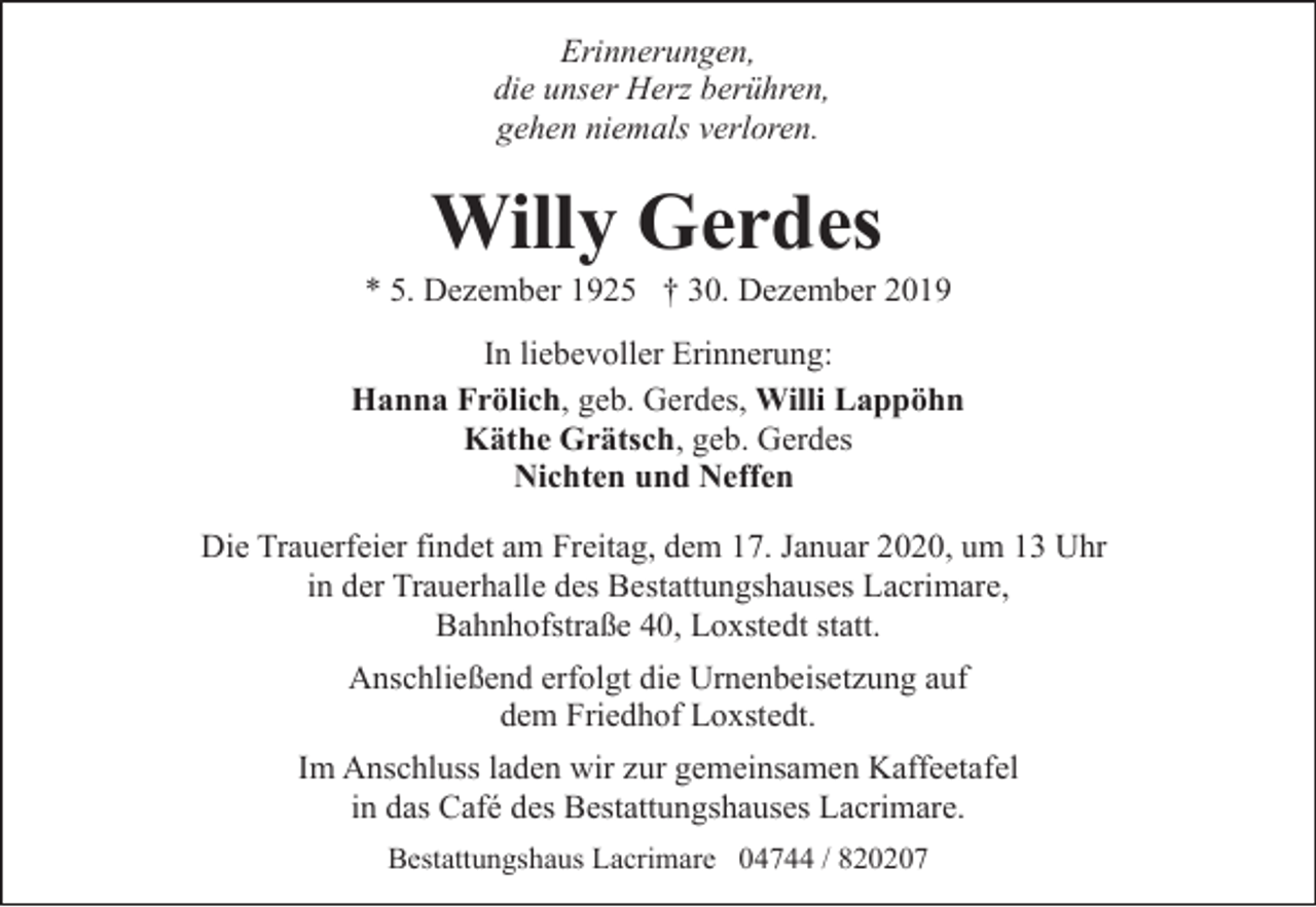<p>Erinnerungen,<br />die unser Herz berühren,<br />gehen niemals verloren.</p><p>Willy Gerdes</p><p>* 5. Dezember 1925 † 30. Dezember 2019<br />In liebevoller Erinnerung:<br />Hanna Frölich, geb. Gerdes, Willi Lappöhn<br />Käthe Grätsch, geb. Gerdes<br />Nichten und Neffen<br />Die Trauerfeier findet am Freitag, dem 17. Januar 2020, um 13 Uhr<br />in der Trauerhalle des Bestattungshauses Lacrimare,<br />Bahnhofstraße 40, Loxstedt statt.<br />Anschließend erfolgt die Urnenbeisetzung auf<br />dem Friedhof Loxstedt.<br />Im Anschluss laden wir zur gemeinsamen Kaffeetafel<br />in das Café des Bestattungshauses Lacrimare.<br />Bestattungshaus Lacrimare 04744 / 820207</p>
