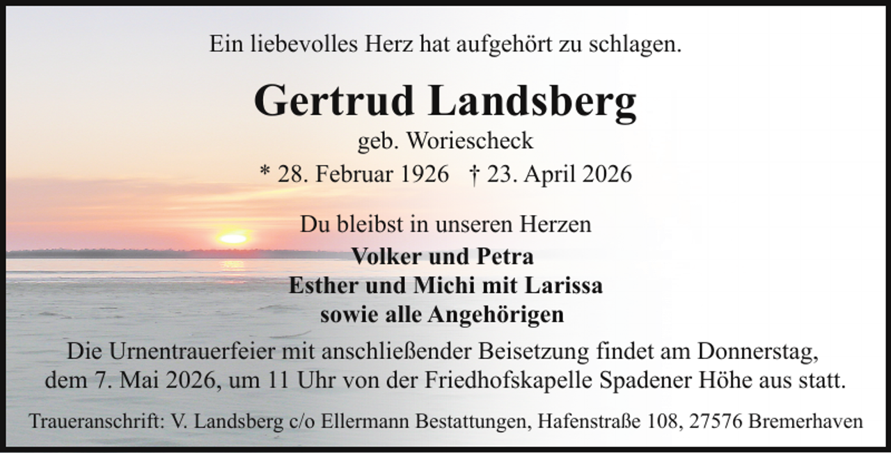 <p>Ein liebevolles Herz hat aufgehört zu schlagen.</p><p>Gertrud Landsberg<br />geb. Woriescheck<br />* 28. Februar 1926 † 23. April 2026</p><p>Du bleibst in unseren Herzen<br />Volker und Petra<br />Esther und Michi mit Larissa<br />sowie alle Angehörigen<br />Die Urnentrauerfeier mit anschließender Beisetzung findet am Donnerstag,<br />dem 7. Mai 2026, um 11 Uhr von der Friedhofskapelle Spadener Höhe aus statt.<br />Traueranschrift: V. Landsberg c/o Ellermann Bestattungen, Hafenstraße 108, 27576 Bremerhaven</p>