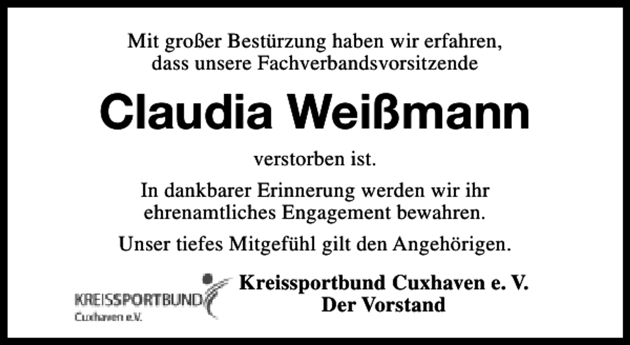 <p>Mit großer Bestürzung haben wir erfahren,<br />dass unsere Fachverbandsvorsitzende</p><p>Claudia Weißmann<br />verstorben ist.<br />In dankbarer Erinnerung werden wir ihr<br />ehrenamtliches Engagement bewahren.<br />Unser tiefes Mitgefühl gilt den Angehörigen.</p><p>Kreissportbund Cuxhaven e. V.<br />Der Vorstand</p>