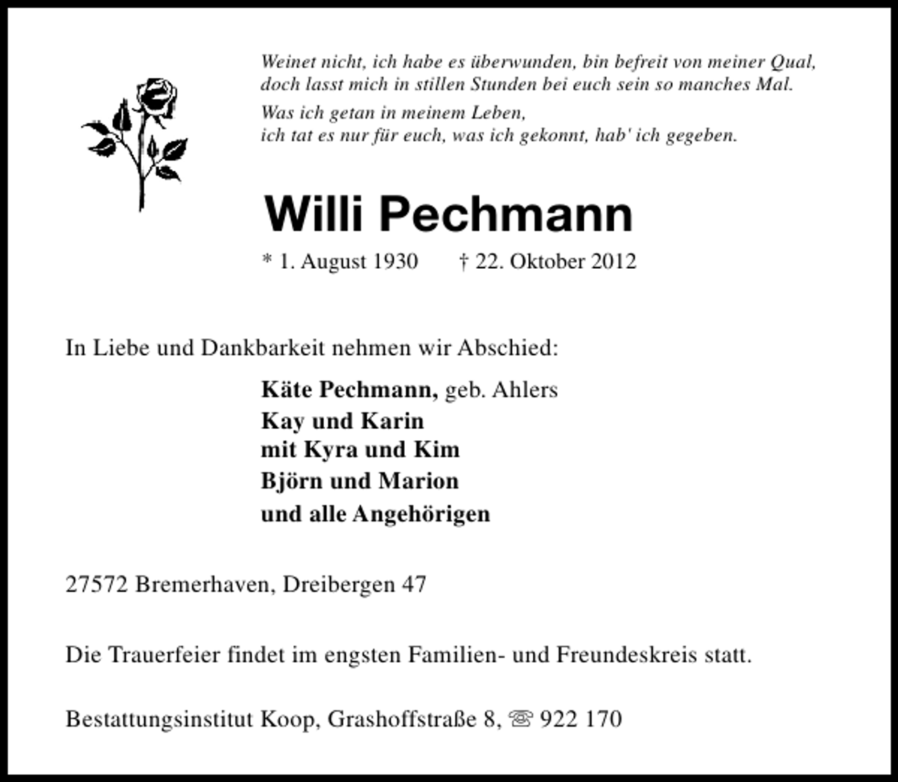 <p>Weinet nicht, ich habe es überwunden, bin befreit von meiner Qual,<br />doch lasst mich in stillen Stunden bei euch sein so manches Mal.<br />Was ich getan in meinem Leben,<br />ich tat es nur für euch, was ich gekonnt, hab' ich gegeben.</p><p>Willi Pechmann</p><p>* 1. August 1930</p><p>† 22. Oktober 2012</p><p>In Liebe und Dankbarkeit nehmen wir Abschied:<br />Käte Pechmann, geb. Ahlers<br />Kay und Karin<br />mit Kyra und Kim<br />Björn und Marion<br />und alle Angehörigen<br />27572 Bremerhaven, Dreibergen 47<br />Die Trauerfeier findet im engsten Familien- und Freundeskreis statt.<br />Bestattungsinstitut Koop, Grashoffstraße 8, s 922 170</p>