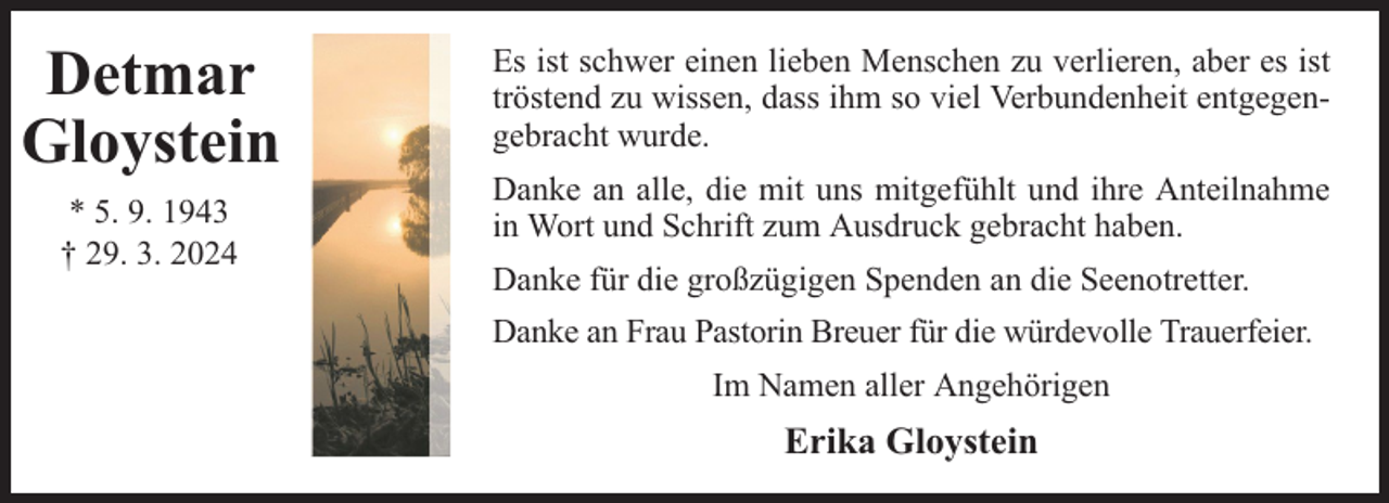 <p>Detmar<br />Gloystein<br />* 5. 9. 1943<br />† 29. 3. 2024</p><p>Es ist schwer einen lieben Menschen zu verlieren, aber es ist<br />tröstend zu wissen, dass ihm so viel Verbundenheit entgegengebracht wurde.<br />Danke an alle, die mit uns mitgefühlt und ihre Anteilnahme<br />in Wort und Schrift zum Ausdruck gebracht haben.<br />Danke für die großzügigen Spenden an die Seenotretter.<br />Danke an Frau Pastorin Breuer für die würdevolle Trauerfeier.<br />Im Namen aller Angehörigen</p><p>Erika Gloystein</p>