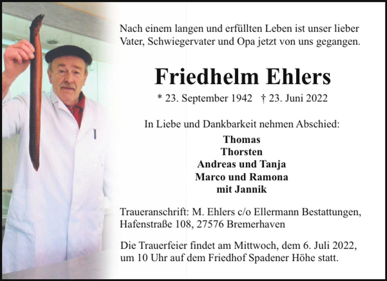<p>Nach einem langen und erfüllten Leben ist unser lieber<br />Vater, Schwiegervater und Opa jetzt von uns gegangen.</p><p>Friedhelm Ehlers<br />* 23. September 1942 † 23. Juni 2022</p><p>In Liebe und Dankbarkeit nehmen Abschied:<br />Thomas<br />Thorsten<br />Andreas und Tanja<br />Marco und Ramona<br />mit Jannik<br />Traueranschrift: M. Ehlers c/o Ellermann Bestattungen,<br />Hafenstraße 108, 27576 Bremerhaven<br />Die Trauerfeier findet am Mittwoch, dem 6. Juli 2022,<br />um 10 Uhr auf dem Friedhof Spadener Höhe statt.</p>