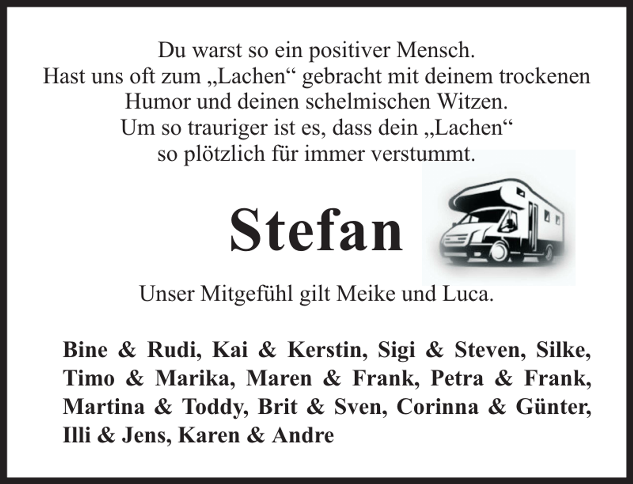 <p>Du warst so ein positiver Mensch.<br />Hast uns oft zum „Lachen“ gebracht mit deinem trockenen<br />Humor und deinen schelmischen Witzen.<br />Um so trauriger ist es, dass dein „Lachen“<br />so plötzlich für immer verstummt.</p><p>Stefan<br />Unser Mitgefühl gilt Meike und Luca.<br />Bine &amp; Rudi, Kai &amp; Kerstin, Sigi &amp; Steven, Silke,<br />Timo &amp; Marika, Maren &amp; Frank, Petra &amp; Frank,<br />Martina &amp; Toddy, Brit &amp; Sven, Corinna &amp; Günter,<br />Illi &amp; Jens, Karen &amp; Andre</p>