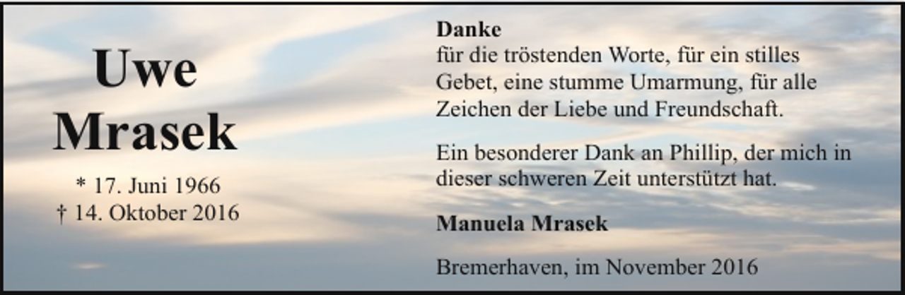 <p>Uwe<br />Mrasek<br />* 17. Juni 1966<br />† 14. Oktober 2016</p><p>Danke<br />für die tröstenden Worte, für ein stilles<br />Gebet, eine stumme Umarmung, für alle<br />Zeichen der Liebe und Freundschaft.<br />Ein besonderer Dank an Phillip, der mich in<br />dieser schweren Zeit unterstützt hat.<br />Manuela Mrasek<br />Bremerhaven, im November 2016</p>