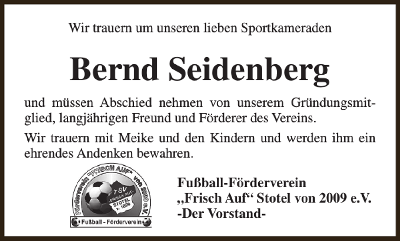 <p>Wir trauern um unseren lieben Sportkameraden</p><p>Bernd Seidenberg<br />und müssen Abschied nehmen von unserem Gründungsmitglied, langjährigen Freund und Förderer des Vereins.<br />Wir trauern mit Meike und den Kindern und werden ihm ein<br />ehrendes Andenken bewahren.<br />Fußball-Förderverein<br />„Frisch Auf“ Stotel von 2009 e.V.<br />-Der Vorstand-</p>