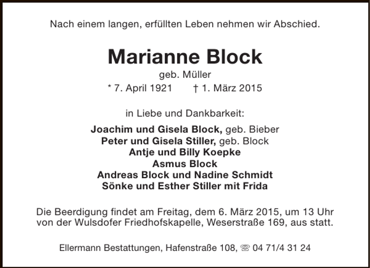 <p>Nach einem langen, erfüllten Leben nehmen wir Abschied.</p><p>Marianne Block<br />geb. Müller<br />* 7. April 1921<br />† 1. März 2015<br />in Liebe und Dankbarkeit:<br />Joachim und Gisela Block, geb. Bieber<br />Peter und Gisela Stiller, geb. Block<br />Antje und Billy Koepke<br />Asmus Block<br />Andreas Block und Nadine Schmidt<br />Sönke und Esther Stiller mit Frida<br />Die Beerdigung findet am Freitag, dem 6. März 2015, um 13 Uhr<br />von der Wulsdofer Friedhofskapelle, Weserstraße 169, aus statt.<br />Ellermann Bestattungen, Hafenstraße 108, s 04 71/4 31 24</p>