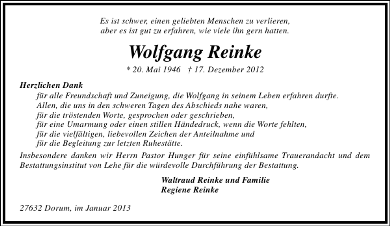 <p>Es ist schwer, einen geliebten Menschen zu verlieren,<br />aber es ist gut zu erfahren, wie viele ihn gern hatten.</p><p>Wolfgang Reinke</p><p>* 20. Mai 1946 † 17. Dezember 2012<br />Herzlichen Dank<br />für alle Freundschaft und Zuneigung, die Wolfgang in seinem Leben erfahren durfte.<br />Allen, die uns in den schweren Tagen des Abschieds nahe waren,<br />für die tröstenden Worte, gesprochen oder geschrieben,<br />für eine Umarmung oder einen stillen Händedruck, wenn die Worte fehlten,<br />für die vielfältigen, liebevollen Zeichen der Anteilnahme und<br />für die Begleitung zur letzten Ruhestätte.<br />Insbesondere danken wir Herrn Pastor Hunger für seine einfühlsame Trauerandacht und dem<br />Bestattungsinstitut von Lehe für die würdevolle Durchführung der Bestattung.<br />Waltraud Reinke und Familie<br />Regiene Reinke<br />27632 Dorum, im Januar 2013</p>