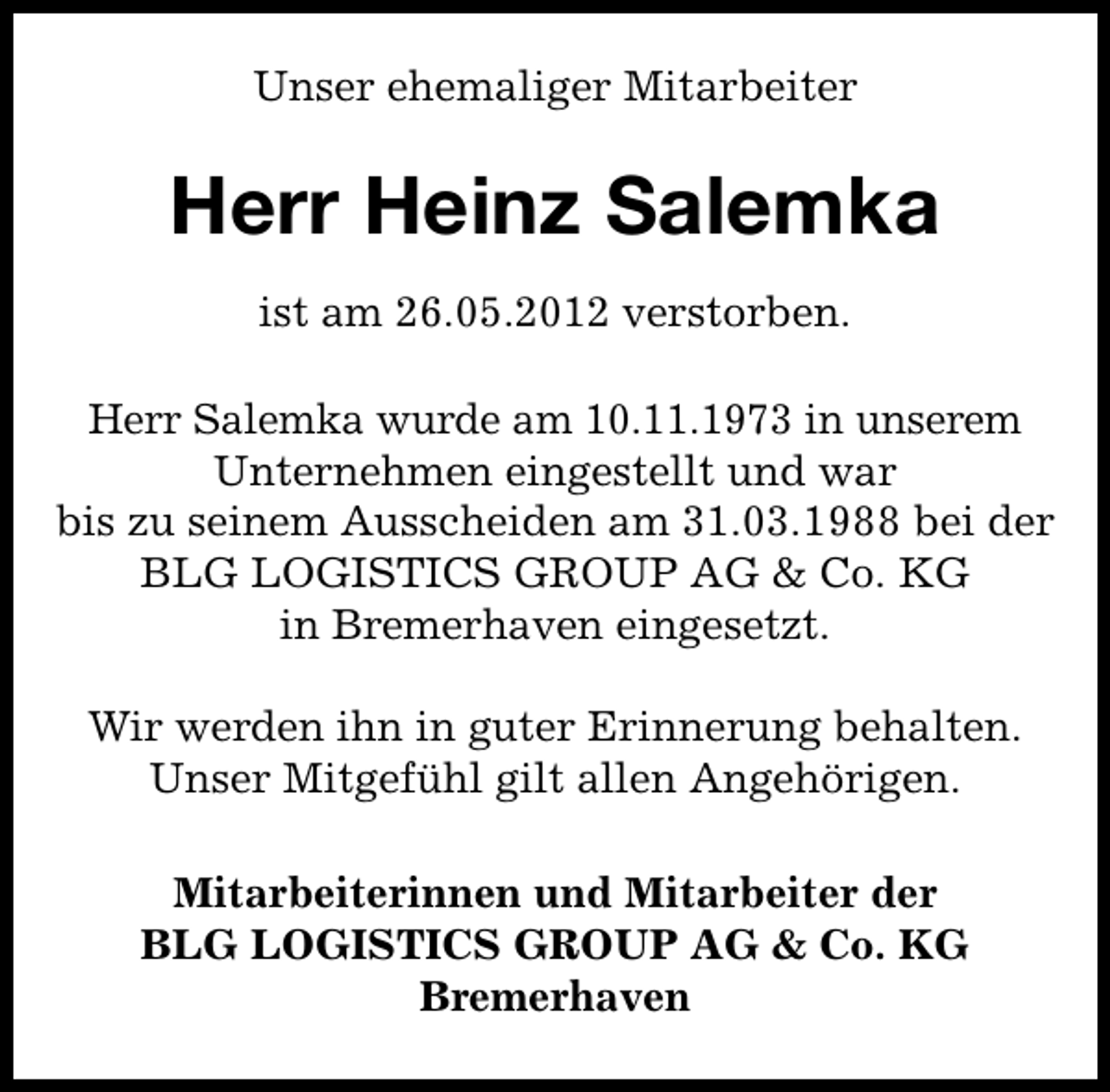 <p>Unser ehemaliger Mitarbeiter</p><p>Herr Heinz Salemka<br />ist am 26.05.2012 verstorben.<br />Herr Salemka wurde am 10.11.1973 in unserem<br />Unternehmen eingestellt und war<br />bis zu seinem Ausscheiden am 31.03.1988 bei der<br />BLG LOGISTICS GROUP AG &amp; Co. KG<br />in Bremerhaven eingesetzt.<br />Wir werden ihn in guter Erinnerung behalten.<br />Unser Mitgefühl gilt allen Angehörigen.<br />Mitarbeiterinnen und Mitarbeiter der<br />BLG LOGISTICS GROUP AG &amp; Co. KG<br />Bremerhaven</p>