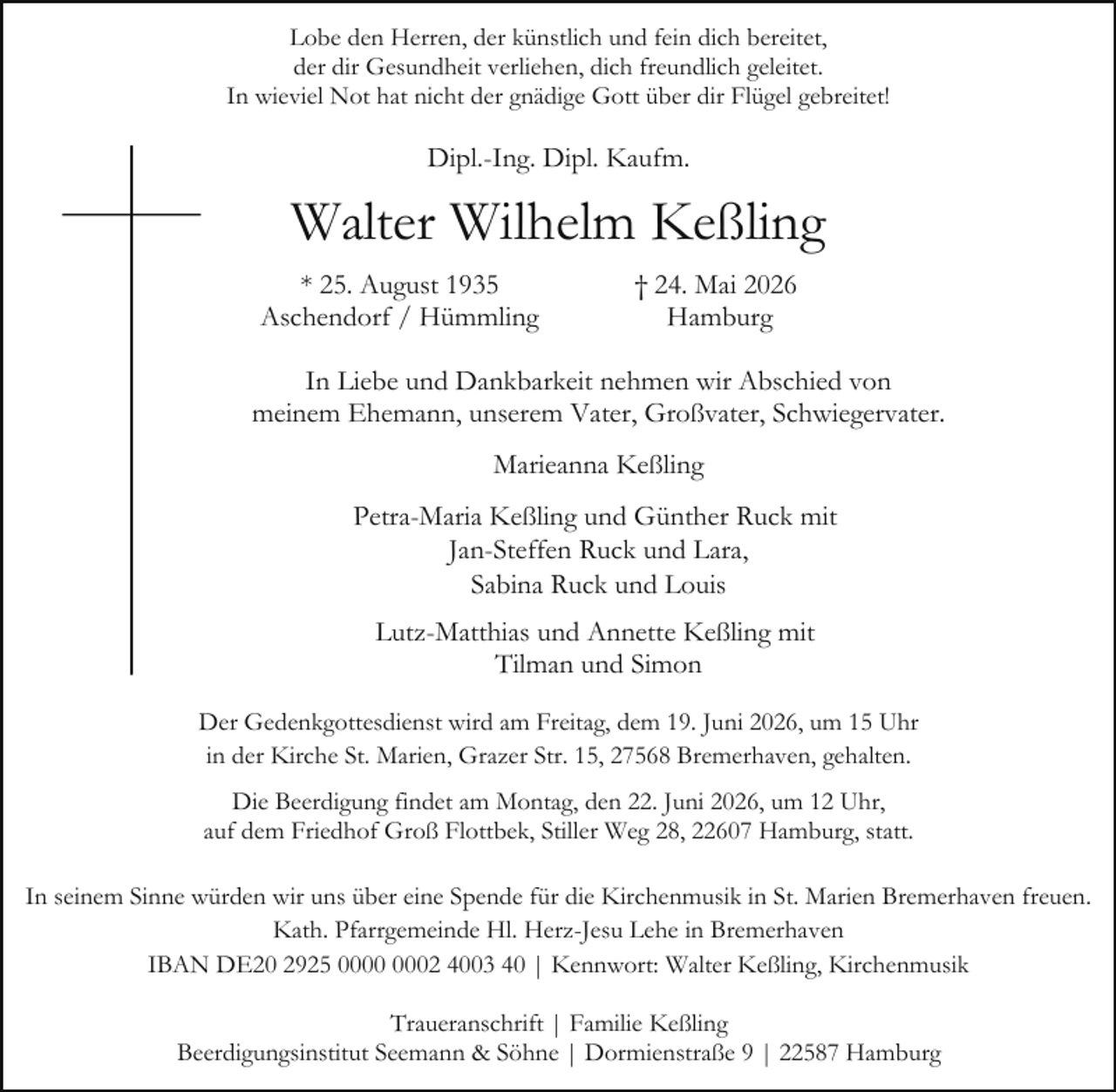 <p>Lobe den Herren, der künstlich und fein dich bereitet,<br />der dir Gesundheit verliehen, dich freundlich geleitet.<br />In wieviel Not hat nicht der gnädige Gott über dir Flügel gebreitet!</p><p>Dipl.-Ing. Dipl. Kaufm.</p><p>Walter Wilhelm Keßling<br />* 25. August 1935<br />Aschendorf / Hümmling</p><p>† 24. Mai 2026<br />Hamburg</p><p>In Liebe und Dankbarkeit nehmen wir Abschied von<br />meinem Ehemann, unserem Vater, Großvater, Schwiegervater.<br />Marieanna Keßling<br />Petra-Maria Keßling und Günther Ruck mit<br />Jan-Steffen Ruck und Lara,<br />Sabina Ruck und Louis<br />Lutz-Matthias und Annette Keßling mit<br />Tilman und Simon<br />Der Gedenkgottesdienst wird am Freitag, dem 19. Juni 2026, um 15 Uhr<br />in der Kirche St. Marien, Grazer Str. 15, 27568 Bremerhaven, gehalten.<br />Die Beerdigung findet am Montag, den 22. Juni 2026, um 12 Uhr,<br />auf dem Friedhof Groß Flottbek, Stiller Weg 28, 22607 Hamburg, statt.<br />In seinem Sinne würden wir uns über eine Spende für die Kirchenmusik in St. Marien Bremerhaven freuen.<br />Kath. Pfarrgemeinde Hl. Herz-Jesu Lehe in Bremerhaven<br />IBAN DE20 2925 02 4003 40 | Kennwort: Walter Keßling, Kirchenmusik<br />Traueranschrift | Familie Keßling<br />Beerdigungsinstitut Seemann &amp; Söhne | Dormienstraße 9 | 22587 Hamburg</p>