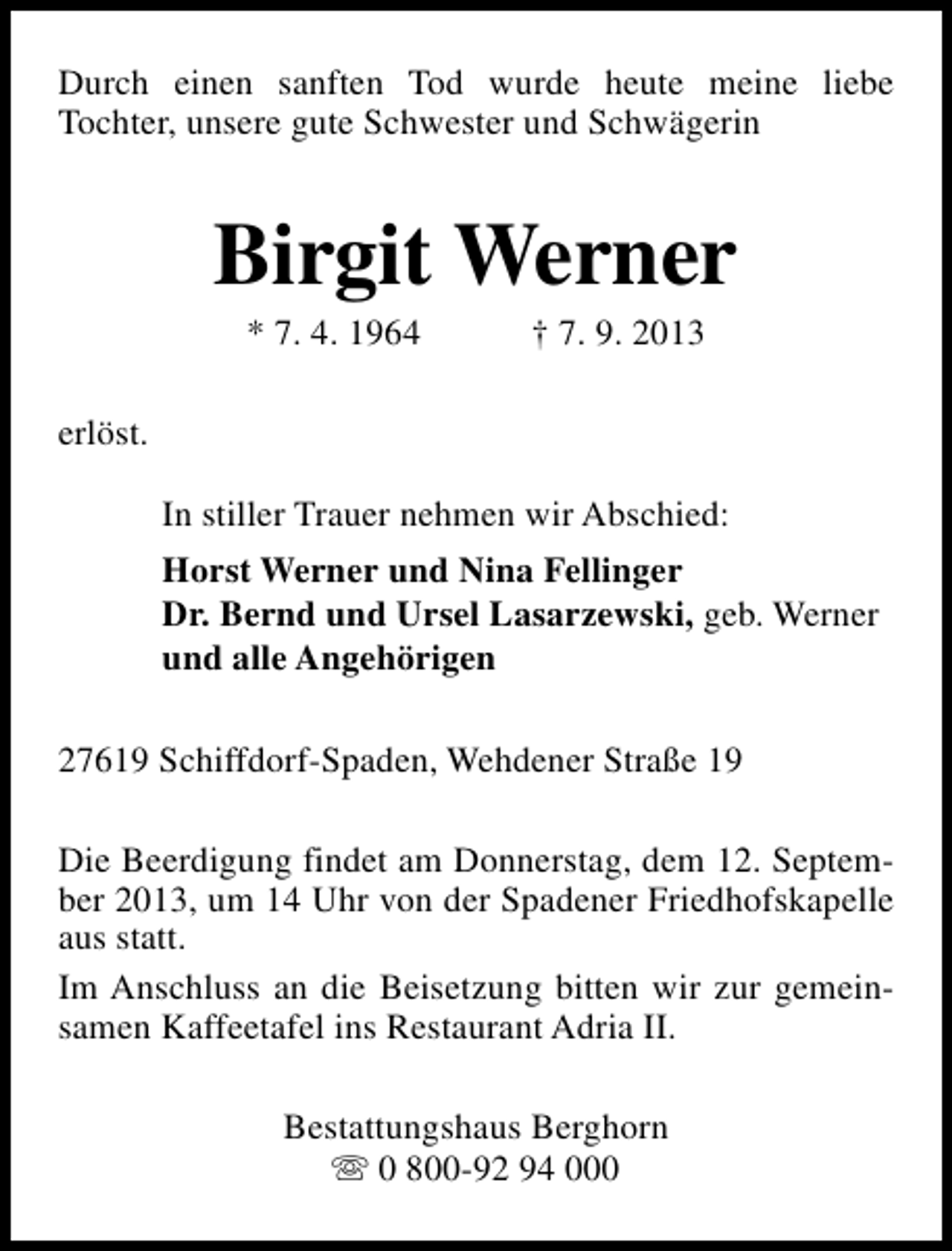<p>Durch einen sanften Tod wurde heute meine liebe<br />Tochter, unsere gute Schwester und Schwägerin</p><p>Birgit Werner<br />* 7. 4. 1964</p><p>† 7. 9. 2013</p><p>erlöst.<br />In stiller Trauer nehmen wir Abschied:<br />Horst Werner und Nina Fellinger<br />Dr. Bernd und Ursel Lasarzewski, geb. Werner<br />und alle Angehörigen<br />27619 Schiffdorf-Spaden, Wehdener Straße 19<br />Die Beerdigung findet am Donnerstag, dem 12. September 2013, um 14 Uhr von der Spadener Friedhofskapelle<br />aus statt.<br />Im Anschluss an die Beisetzung bitten wir zur gemeinsamen Kaffeetafel ins Restaurant Adria II.<br />Bestattungshaus Berghorn<br />s 0 800-92 94 000</p>