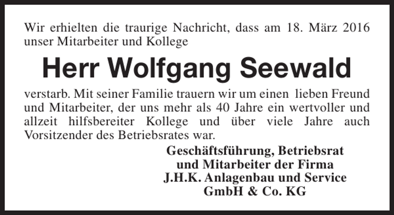 <p>Wir erhielten die traurige Nachricht, dass am 18. März 2016<br />unser Mitarbeiter und Kollege</p><p>Herr Wolfgang Seewald</p><p>verstarb. Mit seiner Familie trauern wir um einen lieben Freund<br />und Mitarbeiter, der uns mehr als 40 Jahre ein wertvoller und<br />allzeit hilfsbereiter Kollege und über viele Jahre auch<br />Vorsitzender des Betriebsrates war.<br />Geschäftsführung, Betriebsrat<br />und Mitarbeiter der Firma<br />J.H.K. Anlagenbau und Service<br />GmbH &amp; Co. KG</p>