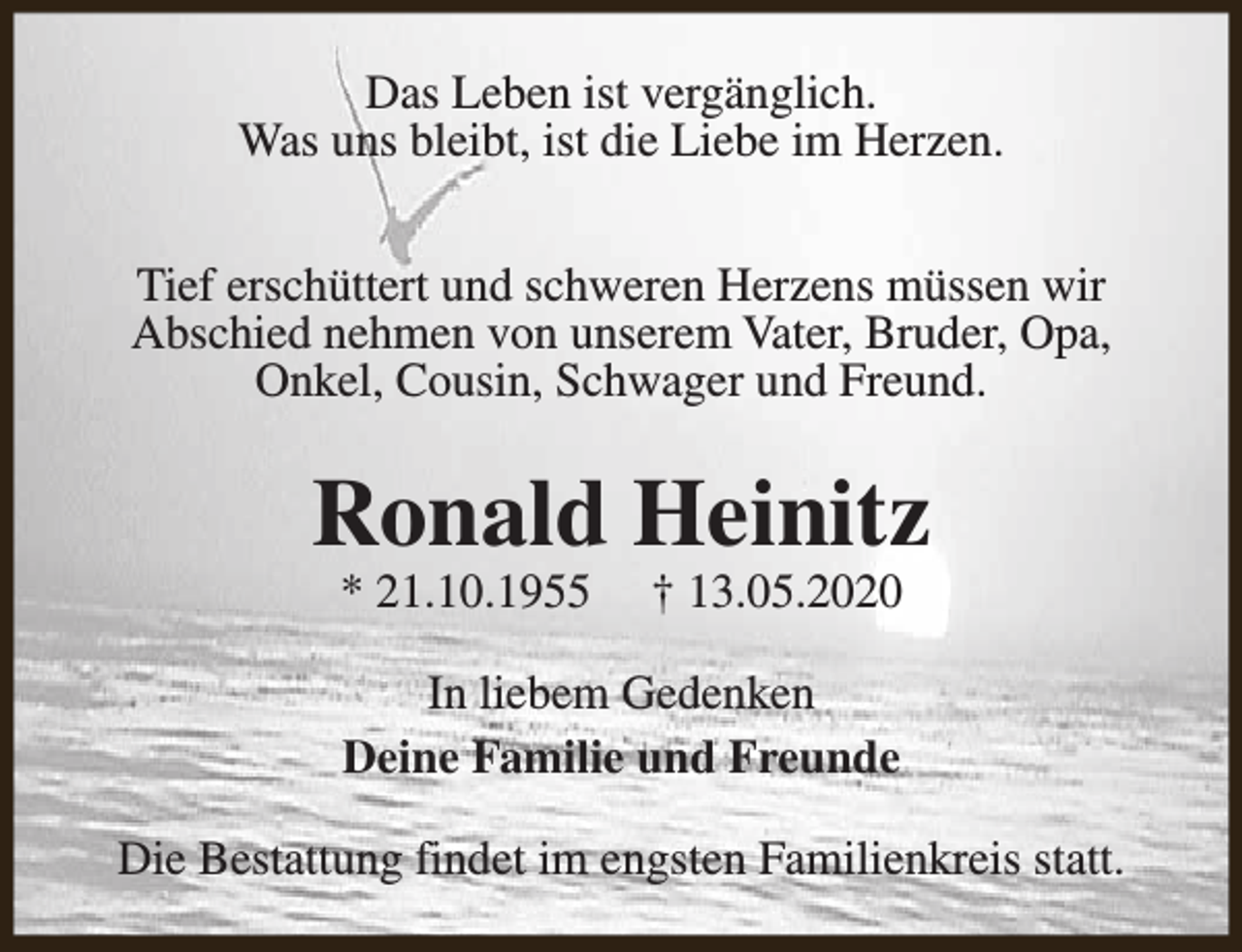 <p>Das Leben ist vergänglich.<br />Was uns bleibt, ist die Liebe im Herzen.<br />Tief erschüttert und schweren Herzens müssen wir<br />Abschied nehmen von unserem Vater, Bruder, Opa,<br />Onkel, Cousin, Schwager und Freund.</p><p>Ronald Heinitz<br />* 21.10.1955</p><p>† 13.05.2020</p><p>In liebem Gedenken<br />Deine Familie und Freunde<br />Die Bestattung findet im engsten Familienkreis statt.</p>