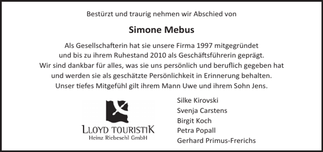 <p>Bestürzt und traurig nehmen wir Abschied von</p><p>Simone Mebus<br />Als Gesellschafterin hat sie unsere Firma 1997 mitgegründet<br />und bis zu ihrem Ruhestand 2010 als Geschäftsführerin geprägt.<br />Wir sind dankbar für alles, was sie uns persönlich und beruﬂich gegeben hat<br />und werden sie als geschätzte Persönlichkeit in Erinnerung behalten.<br />Unser tiefes Mitgefühl gilt ihrem Mann Uwe und ihrem Sohn Jens.<br />Silke Kirovski<br />Svenja Carstens<br />Birgit Koch<br />Petra Popall<br />Gerhard Primus-Frerichs</p>