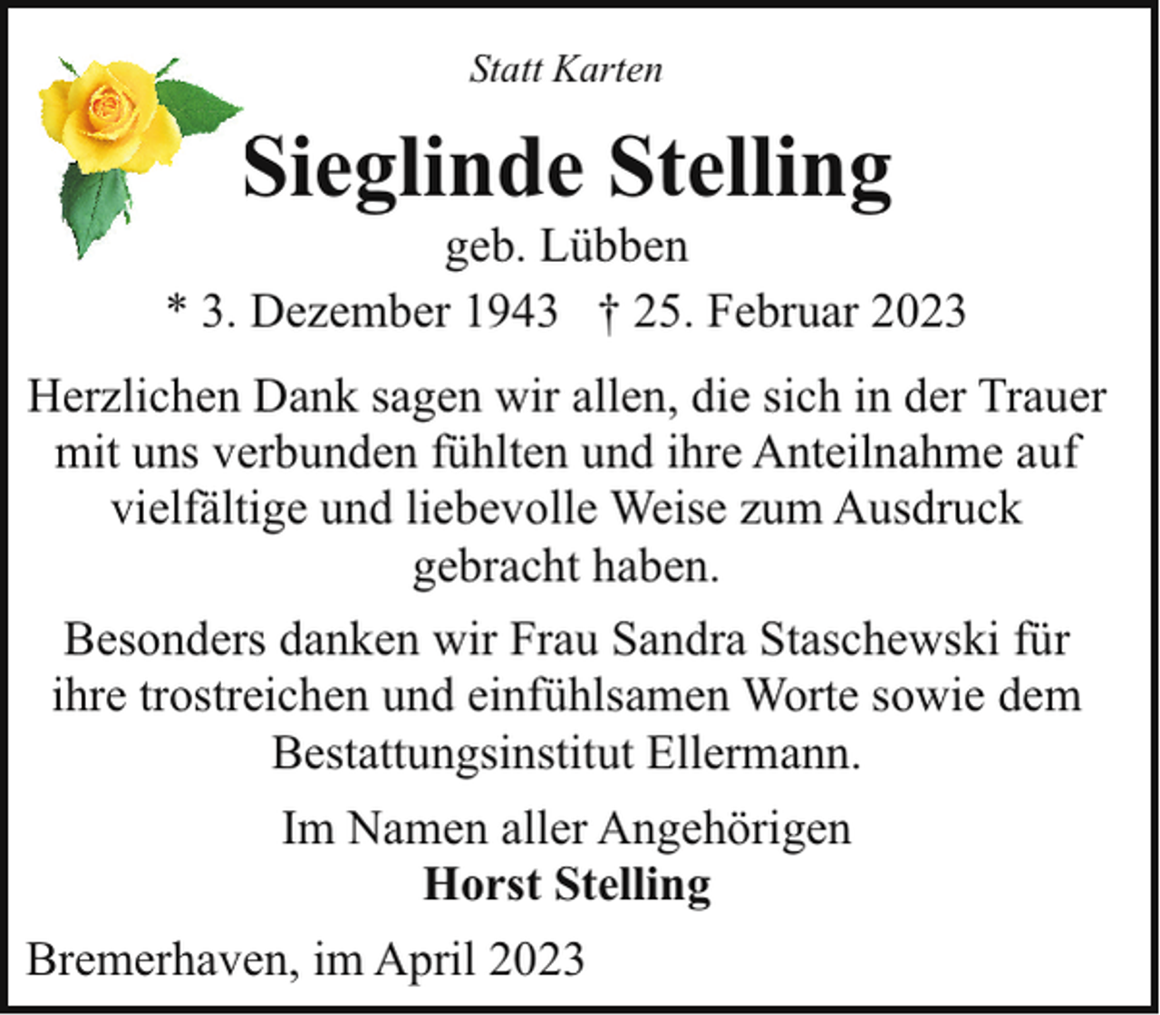 <p>Statt Karten</p><p>Sieglinde Stelling<br />S</p><p>geb. Lübben<br />* 3. Dezember 1943 † 25. Februar 2023<br />Herzlichen Dank sagen wir allen, die sich in der Trauer<br />mit uns verbunden fühlten und ihre Anteilnahme auf<br />vielfältige und liebevolle Weise zum Ausdruck<br />gebracht haben.<br />Besonders danken wir Frau Sandra Staschewski für<br />ihre trostreichen und einfühlsamen Worte sowie dem<br />Bestattungsinstitut Ellermann.<br />Im Namen aller Angehörigen<br />Horst Stelling<br />Bremerhaven, im April 2023</p>