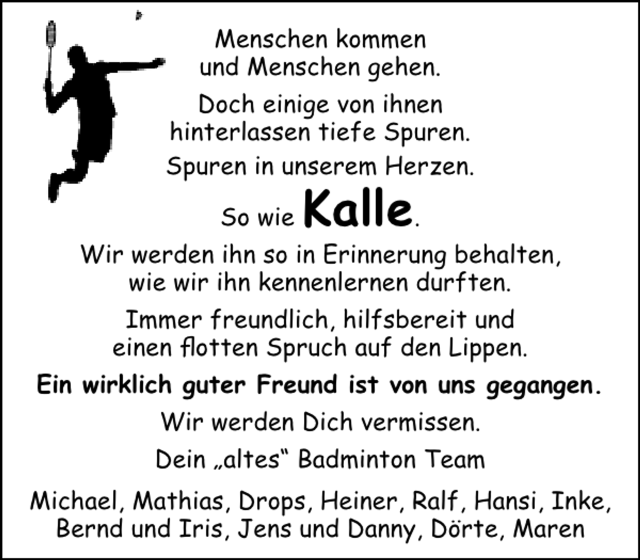 <p>Menschen kommen<br />und Menschen gehen.<br />Doch einige von ihnen<br />hinterlassen tiefe Spuren.<br />Spuren in unserem Herzen.<br />So wie</p><p>Kalle.</p><p>Wir werden ihn so in Erinnerung behalten,<br />wie wir ihn kennenlernen durften.<br />Immer freundlich, hilfsbereit und<br />einen flotten Spruch auf den Lippen.<br />Ein wirklich guter Freund ist von uns gegangen.<br />Wir werden Dich vermissen.<br />Dein „altes“ Badminton Team<br />Michael, Mathias, Drops, Heiner, Ralf, Hansi, Inke,<br />Bernd und Iris, Jens und Danny, Dörte, Maren</p>