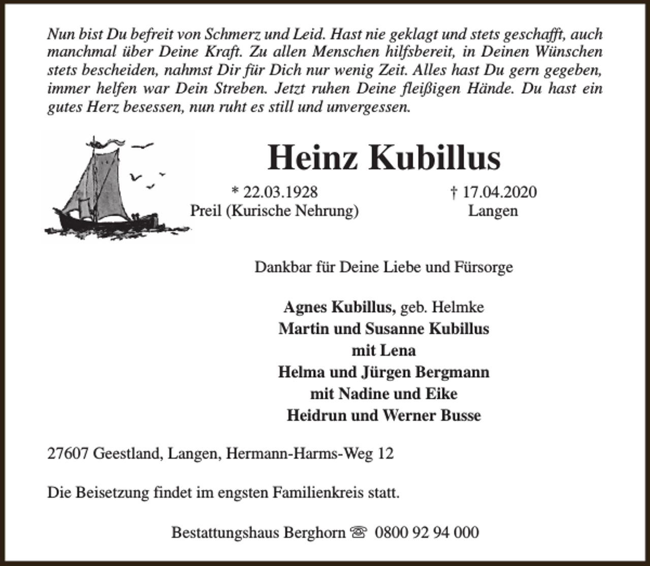 <p>Nun bist Du befreit von Schmerz und Leid. Hast nie geklagt und stets geschafft, auch<br />manchmal über Deine Kraft. Zu allen Menschen hilfsbereit, in Deinen Wünschen<br />stets bescheiden, nahmst Dir für Dich nur wenig Zeit. Alles hast Du gern gegeben,<br />immer helfen war Dein Streben. Jetzt ruhen Deine fleißigen Hände. Du hast ein<br />gutes Herz besessen, nun ruht es still und unvergessen.</p><p>Heinz Kubillus</p><p>* 22.03.1928<br />Preil (Kurische Nehrung)</p><p>† 17.04.2020<br />Langen</p><p>Dankbar für Deine Liebe und Fürsorge<br />Agnes Kubillus, geb. Helmke<br />Martin und Susanne Kubillus<br />mit Lena<br />Helma und Jürgen Bergmann<br />mit Nadine und Eike<br />Heidrun und Werner Busse<br />27607 Geestland, Langen, Hermann-Harms-Weg 12<br />Die Beisetzung findet im engsten Familienkreis statt.<br />Bestattungshaus Berghorn s 0800 92 94 000</p>
