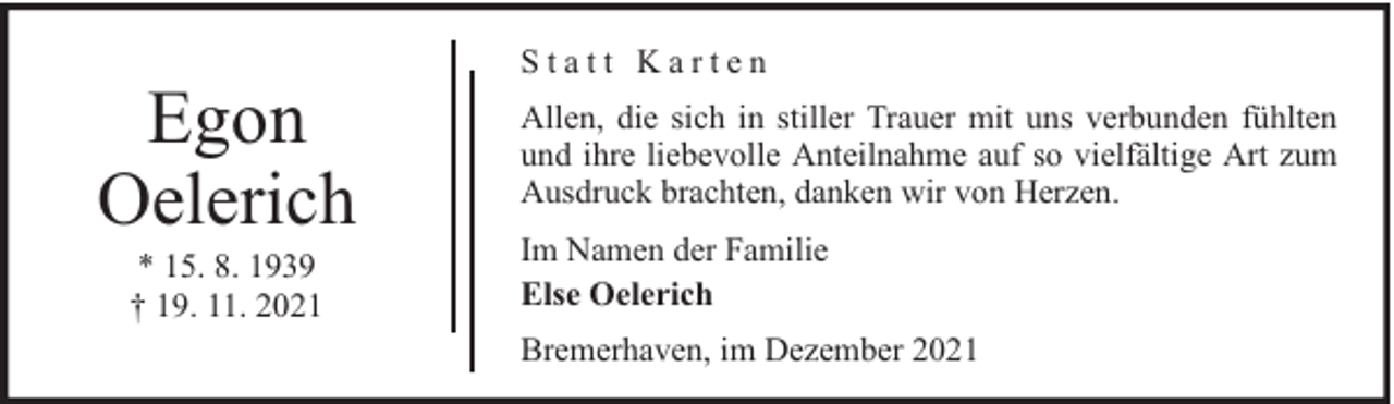 <p>Egon<br />Oelerich<br />* 15. 8. 1939<br />† 19. 11. 2021</p><p>Statt Karten<br />Allen, die sich in stiller Trauer mit uns verbunden fühlten<br />und ihre liebevolle Anteilnahme auf so vielfältige Art zum<br />Ausdruck brachten, danken wir von Herzen.<br />Im Namen der Familie<br />Else Oelerich<br />Bremerhaven, im Dezember 2021</p>