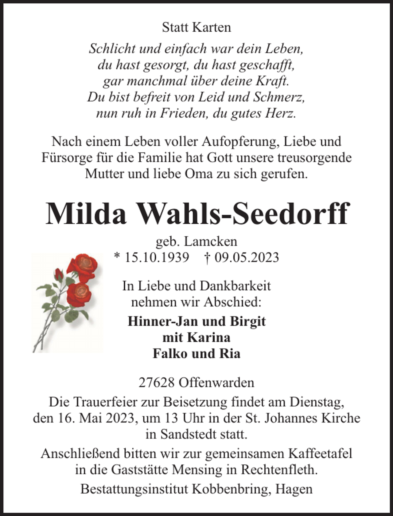 <p>Statt Karten<br />Schlicht und einfach war dein Leben,<br />du hast gesorgt, du hast geschafft,<br />gar manchmal über deine Kraft.<br />Du bist befreit von Leid und Schmerz,<br />nun ruh in Frieden, du gutes Herz.<br />Nach einem Leben voller Aufopferung, Liebe und<br />Fürsorge für die Familie hat Gott unsere treusorgende<br />Mutter und liebe Oma zu sich gerufen.</p><p>Milda Wahls-Seedorff<br />geb. Lamcken<br />* 15.10.1939 † 09.05.2023<br />In Liebe und Dankbarkeit<br />nehmen wir Abschied:<br />Hinner-Jan und Birgit<br />mit Karina<br />Falko und Ria<br />27628 Offenwarden<br />Die Trauerfeier zur Beisetzung findet am Dienstag,<br />den 16. Mai 2023, um 13 Uhr in der St. Johannes Kirche<br />in Sandstedt statt.<br />Anschließend bitten wir zur gemeinsamen Kaffeetafel<br />in die Gaststätte Mensing in Rechtenfleth.<br />Bestattungsinstitut Kobbenbring, Hagen</p>