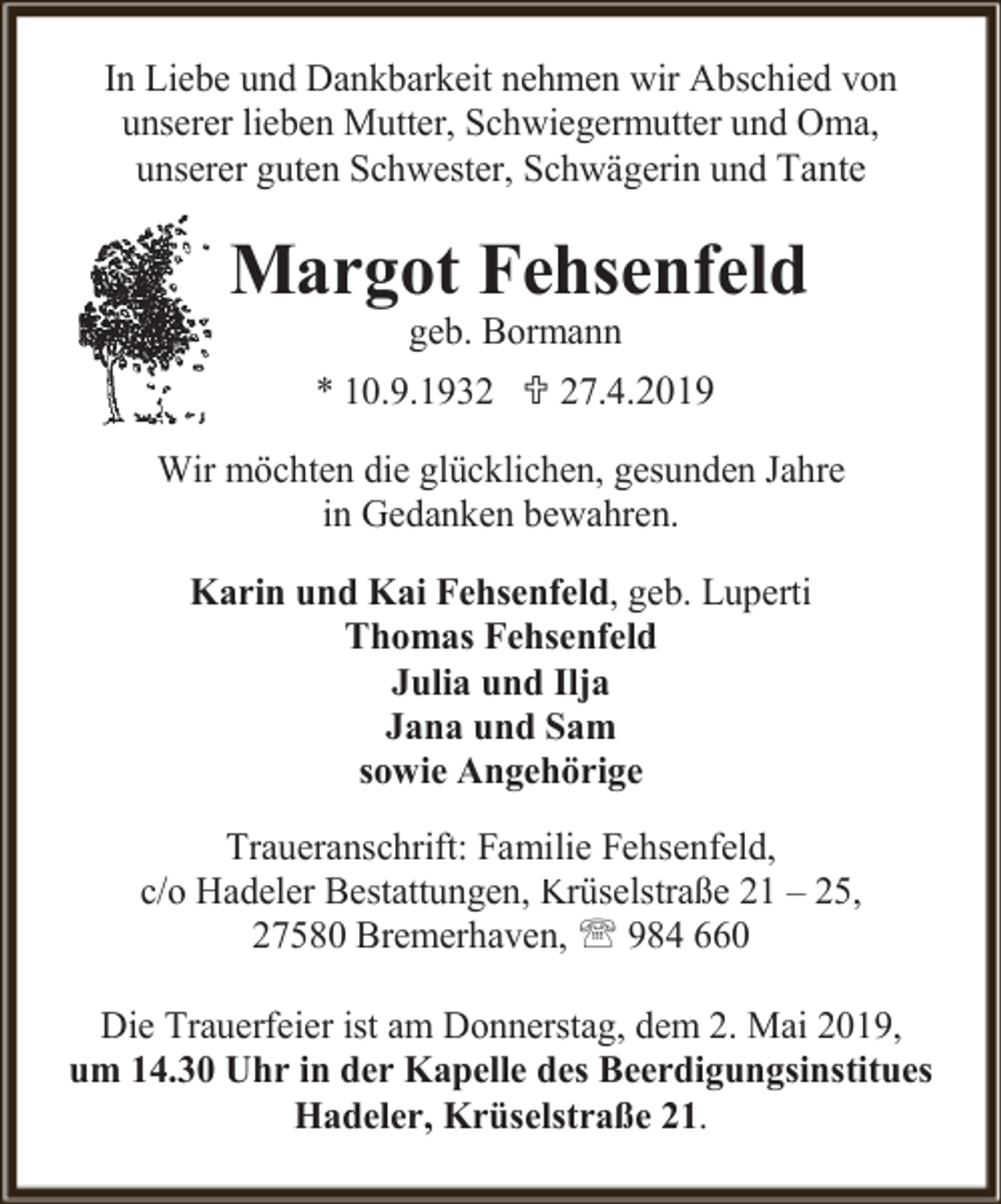 <p>In Liebe und Dankbarkeit nehmen wir Abschied von<br />unserer lieben Mutter, Schwiegermutter und Oma,<br />unserer guten Schwester, Schwägerin und Tante</p><p>Margot Fehsenfeld<br />geb. Bormann</p><p>* 10.9.1932  27.4.2019<br />Wir möchten die glücklichen, gesunden Jahre<br />in Gedanken bewahren.<br />Karin und Kai Fehsenfeld, geb. Luperti<br />Thomas Fehsenfeld<br />Julia und Ilja<br />Jana und Sam<br />sowie Angehörige<br />Traueranschrift: Familie Fehsenfeld,<br />c/o Hadeler Bestattungen, Krüselstraße 21 – 25,<br />27580 Bremerhaven,  984 660<br />Die Trauerfeier ist am Donnerstag, dem 2. Mai 2019,<br />um 14.30 Uhr in der Kapelle des Beerdigungsinstitues<br />Hadeler, Krüselstraße 21.</p>