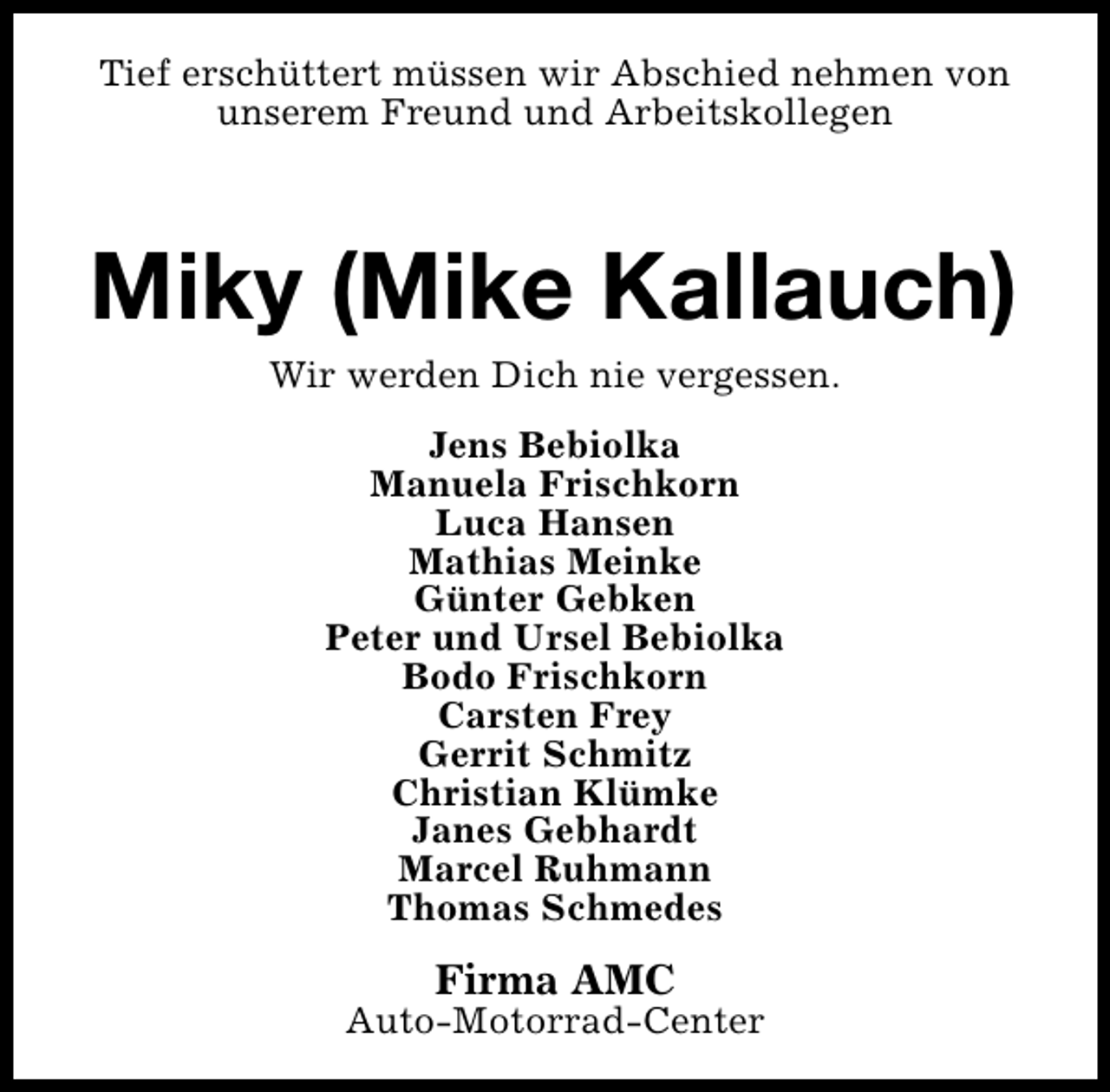 <p>Tief erschüttert müssen wir Abschied nehmen von<br />unserem Freund und Arbeitskollegen</p><p>Miky (Mike Kallauch)<br />Wir werden Dich nie vergessen.<br />Jens Bebiolka<br />Manuela Frischkorn<br />Luca Hansen<br />Mathias Meinke<br />Günter Gebken<br />Peter und Ursel Bebiolka<br />Bodo Frischkorn<br />Carsten Frey<br />Gerrit Schmitz<br />Christian Klümke<br />Janes Gebhardt<br />Marcel Ruhmann<br />Thomas Schmedes</p><p>Firma AMC</p><p>Auto-Motorrad-Center</p>