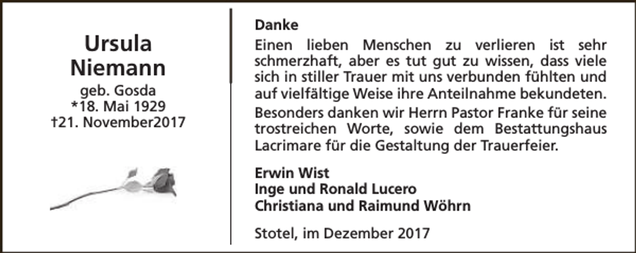 <p>Ursula<br />Niemann</p><p>geb. Gosda<br />*18. Mai 1929<br />†21. November2017</p><p>Danke<br />Einen lieben Menschen zu verlieren ist sehr<br />schmerzhaft, aber es tut gut zu wissen, dass viele<br />sich in stiller Trauer mit uns verbunden fühlten und<br />auf vielfältige Weise ihre Anteilnahme bekundeten.<br />Besonders danken wir Herrn Pastor Franke für seine<br />trostreichen Worte, sowie dem Bestattungshaus<br />Lacrimare für die Gestaltung der Trauerfeier.<br />Erwin Wist<br />Inge und Ronald Lucero<br />Christiana und Raimund Wöhrn<br />Stotel, im Dezember 2017</p>