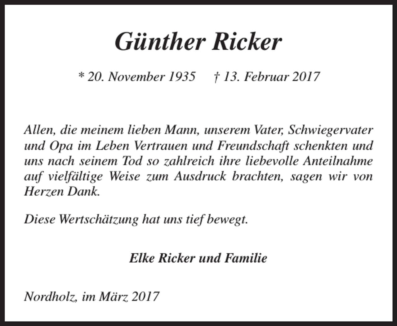 <p>Günther Ricker<br />* 20. November 1935</p><p>† 13. Februar 2017</p><p>Allen, die meinem lieben Mann, unserem Vater, Schwiegervater<br />und Opa im Leben Vertrauen und Freundschaft schenkten und<br />uns nach seinem Tod so zahlreich ihre liebevolle Anteilnahme<br />auf vielfältige Weise zum Ausdruck brachten, sagen wir von<br />Herzen Dank.<br />Diese Wertschätzung hat uns tief bewegt.<br />Elke Ricker und Familie<br />Nordholz, im März 2017</p>