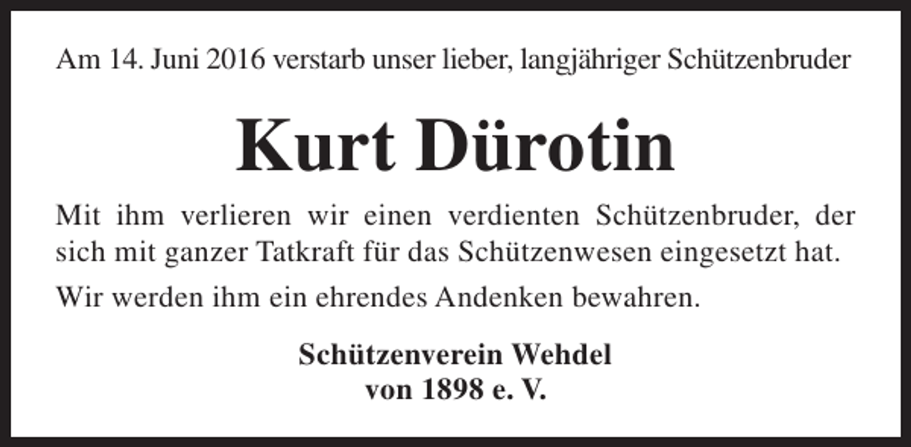 <p>Am 14. Juni 2016 verstarb unser lieber, langjähriger Schützenbruder</p><p>Kurt Dürotin</p><p>Mit ihm verlieren wir einen verdienten Schützenbruder, der<br />sich mit ganzer Tatkraft für das Schützenwesen eingesetzt hat.<br />Wir werden ihm ein ehrendes Andenken bewahren.<br />Schützenverein Wehdel<br />von 1898 e. V.</p>