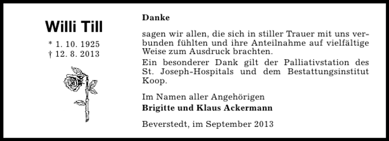 <p>Willi Till<br />* 1. 10. 1925<br />† 12. 8. 2013</p><p>Danke<br />sagen wir allen, die sich in stiller Trauer mit uns verbunden fühlten und ihre Anteilnahme auf vielfältige<br />Weise zum Ausdruck brachten.<br />Ein besonderer Dank gilt der Palliativstation des<br />St. Joseph-Hospitals und dem Bestattungsinstitut<br />Koop.<br />Im Namen aller Angehörigen<br />Brigitte und Klaus Ackermann<br />Beverstedt, im September 2013</p>