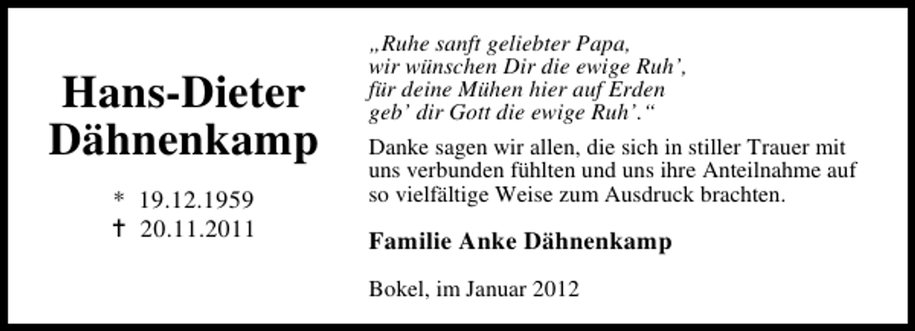 <p>Hans-Dieter<br />Dähnenkamp<br />* 19.12.1959<br />20.11.2011</p><p>„Ruhe sanft geliebter Papa,<br />wir wünschen Dir die ewige Ruh’,<br />für deine Mühen hier auf Erden<br />geb’ dir Gott die ewige Ruh’.“<br />Danke sagen wir allen, die sich in stiller Trauer mit<br />uns verbunden fühlten und uns ihre Anteilnahme auf<br />so vielfältige Weise zum Ausdruck brachten.</p><p>Familie Anke Dähnenkamp<br />Bokel, im Januar 2012</p>