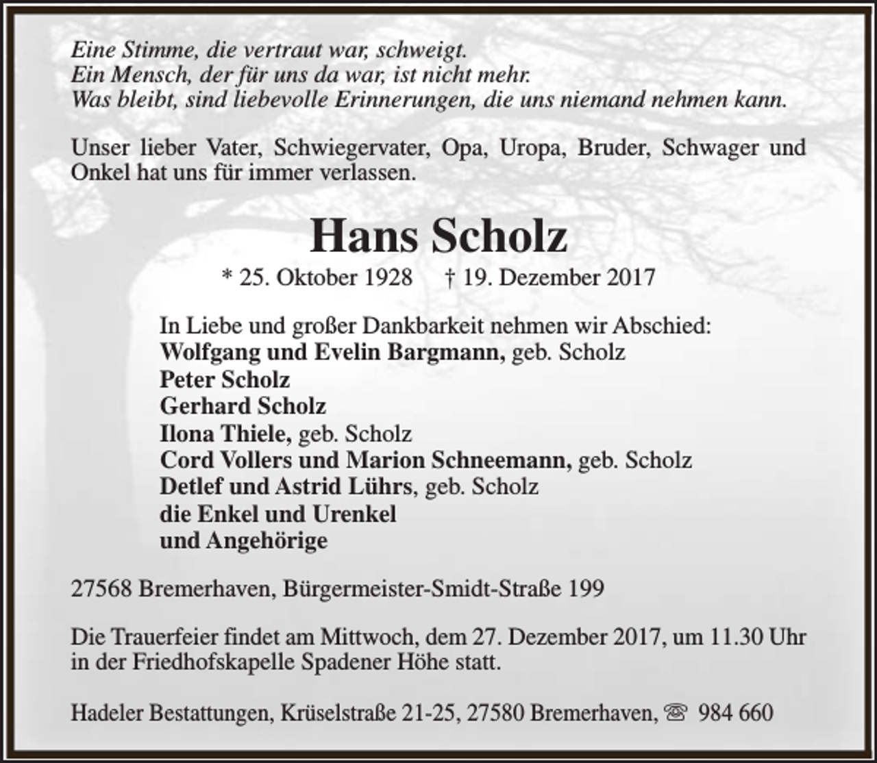 <p>Eine Stimme, die vertraut war, schweigt.<br />Ein Mensch, der für uns da war, ist nicht mehr.<br />Was bleibt, sind liebevolle Erinnerungen, die uns niemand nehmen kann.<br />Unser lieber Vater, Schwiegervater, Opa, Uropa, Bruder, Schwager und<br />Onkel hat uns für immer verlassen.</p><p>Hans Scholz</p><p>* 25. Oktober 1928</p><p>† 19. Dezember 2017</p><p>In Liebe und großer Dankbarkeit nehmen wir Abschied:<br />Wolfgang und Evelin Bargmann, geb. Scholz<br />Peter Scholz<br />Gerhard Scholz<br />Ilona Thiele, geb. Scholz<br />Cord Vollers und Marion Schneemann, geb. Scholz<br />Detlef und Astrid Lührs, geb. Scholz<br />die Enkel und Urenkel<br />und Angehörige<br />27568 Bremerhaven, Bürgermeister-Smidt-Straße 199<br />Die Trauerfeier findet am Mittwoch, dem 27. Dezember 2017, um 11.30 Uhr<br />in der Friedhofskapelle Spadener Höhe statt.<br />Hadeler Bestattungen, Krüselstraße 21-25, 27580 Bremerhaven, s 984 660</p>