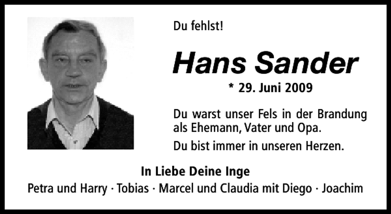 <p>Du fehlst!</p><p>Hans Sander<br />* 29. Juni 2009</p><p>Du warst unser Fels in der Brandung<br />als Ehemann, Vater und Opa.<br />Du bist immer in unseren Herzen.<br />In Liebe Deine Inge<br />Petra und Harry · Tobias · Marcel und Claudia mit Diego · Joachim</p>