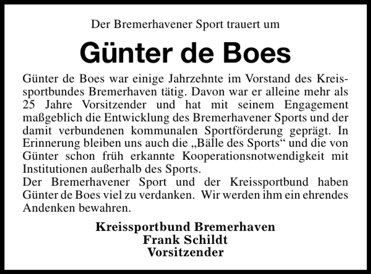 <p>Der Bremerhavener Sport trauert um</p><p>Günter de Boes</p><p>Günter de Boes war einige Jahrzehnte im Vorstand des Kreissportbundes Bremerhaven tätig. Davon war er alleine mehr als<br />25 Jahre Vorsitzender und hat mit seinem Engagement<br />maßgeblich die Entwicklung des Bremerhavener Sports und der<br />damit verbundenen kommunalen Sportförderung geprägt. In<br />Erinnerung bleiben uns auch die „Bälle des Sports“ und die von<br />Günter schon früh erkannte Kooperationsnotwendigkeit mit<br />Institutionen außerhalb des Sports.<br />Der Bremerhavener Sport und der Kreissportbund haben<br />Günter de Boes viel zu verdanken. Wir werden ihm ein ehrendes<br />Andenken bewahren.<br />Kreissportbund Bremerhaven<br />Frank Schildt<br />Vorsitzender</p>