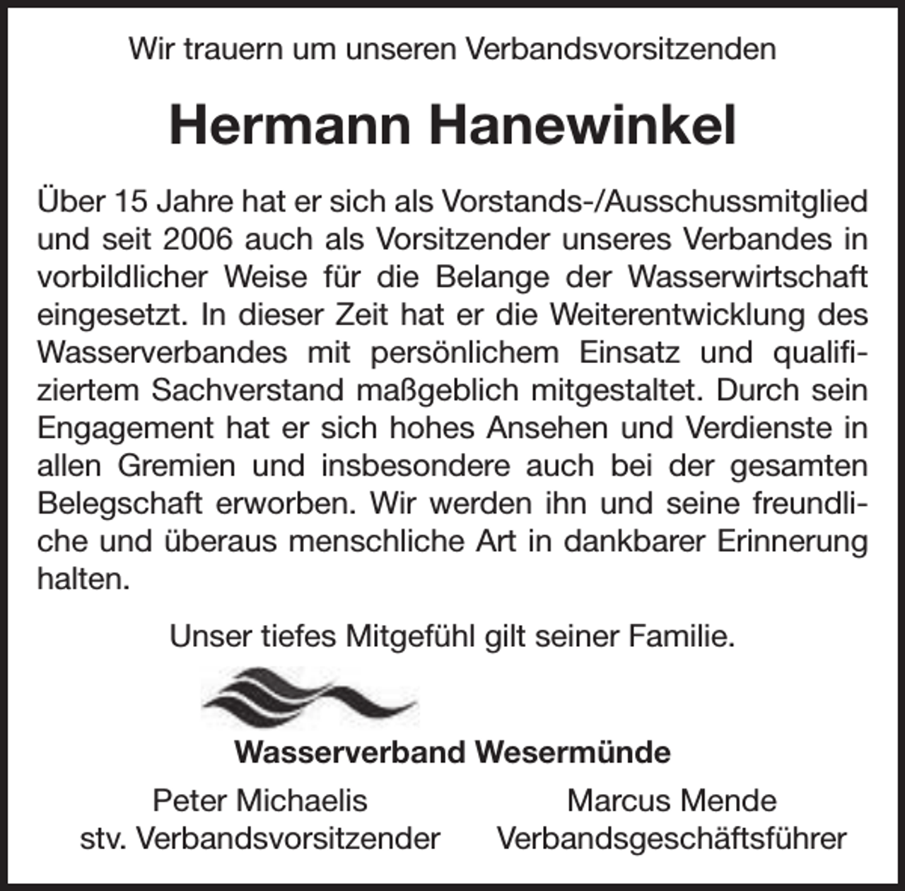 <p>Wir trauern um unseren Verbandsvorsitzenden</p><p>Hermann Hanewinkel<br />Über 15 Jahre hat er sich als Vorstands-/Ausschussmitglied<br />und seit 2006 auch als Vorsitzender unseres Verbandes in<br />vorbildlicher Weise für die Belange der Wasserwirtschaft<br />eingesetzt. In dieser Zeit hat er die Weiterentwicklung des<br />Wasserverbandes mit persönlichem Einsatz und qualifiziertem Sachverstand maßgeblich mitgestaltet. Durch sein<br />Engagement hat er sich hohes Ansehen und Verdienste in<br />allen Gremien und insbesondere auch bei der gesamten<br />Belegschaft erworben. Wir werden ihn und seine freundliche und überaus menschliche Art in dankbarer Erinnerung<br />halten.<br />Unser tiefes Mitgefühl gilt seiner Familie.<br />Wasserverband Wesermünde<br />Peter Michaelis<br />stv. Verbandsvorsitzender</p><p>Marcus Mende<br />Verbandsgeschäftsführer</p>