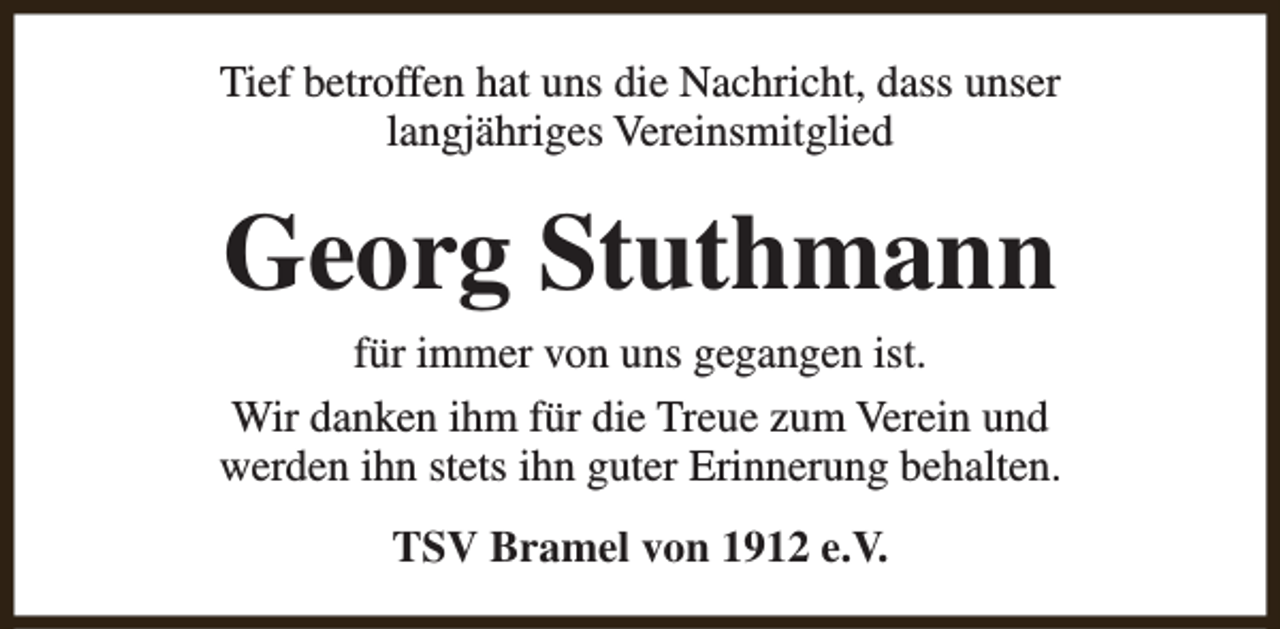 <p>Tief betroffen hat uns die Nachricht, dass unser<br />langjähriges Vereinsmitglied</p><p>Georg Stuthmann</p><p>für immer von uns gegangen ist.<br />Wir danken ihm für die Treue zum Verein und<br />werden ihn stets ihn guter Erinnerung behalten.<br />TSV Bramel von 1912 e.V.</p>
