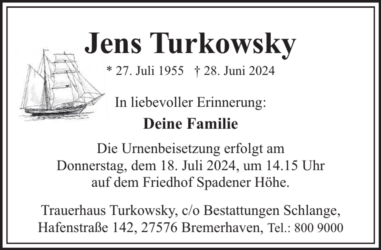 <p>Jens Turkowsky<br />* 27. Juli 1955 † 28. Juni 2024</p><p>In liebevoller Erinnerung:</p><p>Deine Familie<br />Die Urnenbeisetzung erfolgt am<br />Donnerstag, dem 18. Juli 2024, um 14.15 Uhr<br />auf dem Friedhof Spadener Höhe.<br />Trauerhaus Turkowsky, c/o Bestattungen Schlange,<br />Hafenstraße 142, 27576 Bremerhaven, Tel.: 800 9000</p>